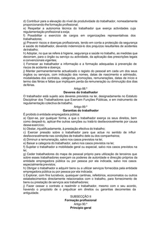 d) Contribuir para a elevação do nível de produtividade do trabalhador, nomeadamente
proporcionando-lhe formação profissional;
e) Respeitar a autonomia técnica do trabalhador que exerça actividades cuja
regulamentação profissional a exija;
f) Possibilitar o exercício de cargos em organizações representativas dos
trabalhadores;
g) Prevenir riscos e doenças profissionais, tendo em conta a protecção da segurança
e saúde do trabalhador, devendo indemnizá-lo dos prejuízos resultantes de acidentes
detrabalho;
h) Adoptar, no que se refere à higiene, segurança e saúde no trabalho, as medidas que
decorram, para o órgão ou serviço ou actividade, da aplicação das prescrições legais
e convencionais vigentes;
i) Fornecer ao trabalhador a informação e a formação adequadas à prevenção de
riscos de acidente e doença;
j) Manter permanentemente actualizado o registo do pessoal em cada um dos seus
órgãos ou serviços, com indicação dos nomes, datas de nascimento e admissão,
modalidades dos contratos, categorias, promoções, remunerações, datas de início e
termo das férias e faltas que impliquem perda da remuneração ou diminuição dos dias
deférias.
Artigo 88.º
Deveres do trabalhador
O trabalhador está sujeito aos deveres previstos na lei, designadamente no Estatuto
Disciplinar dos Trabalhadores que Exercem Funções Públicas, e em instrumento de
regulamentação colectiva de trabalho.
Artigo 89.º
Garantias do trabalhador
É proibido à entidade empregadora pública:
a) Opor-se, por qualquer forma, a que o trabalhador exerça os seus direitos, bem
como despedi-lo, aplicar-lhe outras sanções ou tratá-lo desfavoravelmente por causa
desseexercício;
b) Obstar, injustificadamente, à prestação efectiva do trabalho;
c) Exercer pressão sobre o trabalhador para que actue no sentido de influir
desfavoravelmente nas condições de trabalho dele ou dos companheiros;
d) Diminuir a remuneração, salvo nos casos previstos na lei;
e) Baixar a categoria do trabalhador, salvo nos casos previstos na lei;
f) Sujeitar o trabalhador a mobilidade geral ou especial, salvo nos casos previstos na
lei;
g) Ceder trabalhadores do mapa de pessoal próprio para utilização de terceiros que
sobre esses trabalhadores exerçam os poderes de autoridade e direcção próprios da
entidade empregadora pública ou por pessoa por ela indicada, salvo nos casos
especialmenteprevistos;
h) Obrigar o trabalhador a adquirir bens ou a utilizar serviços fornecidos pela entidade
empregadora pública ou por pessoa por ela indicada;
i) Explorar, com fins lucrativos, quaisquer cantinas, refeitórios, economatos ou outros
estabelecimentos directamente relacionados com o trabalho, para fornecimento de
bens ou prestação de serviços aos trabalhadores;
j) Fazer cessar o contrato e readmitir o trabalhador, mesmo com o seu acordo,
havendo o propósito de o prejudicar em direitos ou garantias decorrentes da
antiguidade.
SUBSECÇÃO II
Formação profissional
Artigo 90.º
Princípio geral
 
