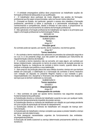 1 - A entidade empregadora pública deve proporcionar ao trabalhador acções de
formação profissional adequadas à sua qualificação.
2 - O trabalhador deve participar de modo diligente nas acções de formação
profissional que lhe sejam proporcionadas, salvo se houver motivo atendível.
3 - Compete ao Estado, em particular, garantir o acesso dos cidadãos à formação
profissional, permitindo a todos a aquisição e a permanente actualização dos
conhecimentos e competências, desde a entrada na vida activa, e proporcionar os
apoios públicos ao funcionamento do sistema de formação profissional.
4 - São aplicáveis à formação profissional do trabalhador as regras e os princípios que
regem a formação profissional na Administração Pública.
SECÇÃO VII
Cláusulas acessórias
SUBSECÇÃO I
Termo
Artigo 91.º
Princípio geral
Ao contrato pode ser aposto, por escrito, termo resolutivo, nos termos gerais.
Artigo 92.º
Termo resolutivo
1 - Ao contrato a termo resolutivo são aplicáveis os preceitos da subsecção seguinte e
os n.os 2 e 3 do presente artigo, que não podem ser afastados por instrumento de
regulamentação colectiva de trabalho.
2 - O contrato a termo resolutivo não se converte, em caso algum, em contrato por
tempo indeterminado, caducando no termo do prazo máximo de duração previsto no
presente Regime ou, tratando-se de contrato a termo incerto, quando deixe de se
verificar a situação que justificou a sua celebração.
3 - Sem prejuízo da produção plena dos seus efeitos durante o tempo em que tenham
estado em execução, a celebração ou a renovação de contratos a termo resolutivo
com violação do disposto no presente Regime implica a sua nulidade e gera
responsabilidade civil, disciplinar e financeira dos dirigentes máximos dos órgãos ou
serviços que os tenham celebrado ou renovado.
SUBSECÇÃO II
Termo resolutivo
DIVISÃO I
Disposições gerais
Artigo 93.º
Pressupostos do contrato
1 - Nos contratos só pode ser aposto termo resolutivo nas seguintes situações
fundamentadamentejustificadas:
a) Substituição directa ou indirecta de trabalhador ausente ou que, por qualquer razão,
se encontre temporariamente impedido de prestar serviço;
b) Substituição directa ou indirecta de trabalhador em relação ao qual esteja pendente
em juízo acção de apreciação da licitude do despedimento;
c) Substituição directa ou indirecta de trabalhador em situação de licença sem
remuneração;
d) Substituição de trabalhador a tempo completo que passe a prestar trabalho a tempo
parcial por período determinado;
e) Para assegurar necessidades urgentes de funcionamento das entidades
empregadoraspúblicas;
f) Execução de tarefa ocasional ou serviço determinado precisamente definido e não
duradouro;
 