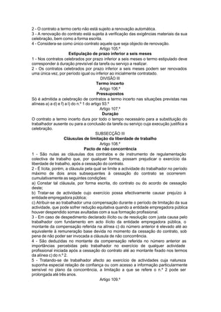 2 - O contrato a termo certo não está sujeito a renovação automática.
3 - A renovação do contrato está sujeita à verificação das exigências materiais da sua
celebração, bem como a forma escrita.
4 - Considera-se como único contrato aquele que seja objecto de renovação.
Artigo 105.º
Estipulação de prazo inferior a seis meses
1 - Nos contratos celebrados por prazo inferior a seis meses o termo estipulado deve
corresponder à duração previsível da tarefa ou serviço a realizar.
2 - Os contratos celebrados por prazo inferior a seis meses podem ser renovados
uma única vez, por período igual ou inferior ao inicialmente contratado.
DIVISÃO III
Termo incerto
Artigo 106.º
Pressupostos
Só é admitida a celebração de contratos a termo incerto nas situações previstas nas
alíneas a) a d) e f) a l) do n.º 1 do artigo 93.º
Artigo 107.º
Duração
O contrato a termo incerto dura por todo o tempo necessário para a substituição do
trabalhador ausente ou para a conclusão da tarefa ou serviço cuja execução justifica a
celebração.
SUBSECÇÃO III
Cláusulas de limitação da liberdade de trabalho
Artigo 108.º
Pacto de não concorrência
1 - São nulas as cláusulas dos contratos e de instrumento de regulamentação
colectiva de trabalho que, por qualquer forma, possam prejudicar o exercício da
liberdade de trabalho, após a cessação do contrato.
2 - É lícita, porém, a cláusula pela qual se limite a actividade do trabalhador no período
máximo de dois anos subsequentes à cessação do contrato se ocorrerem
cumulativamente as seguintes condições:
a) Constar tal cláusula, por forma escrita, do contrato ou do acordo de cessação
deste;
b) Tratar-se de actividade cujo exercício possa efectivamente causar prejuízo à
entidade empregadora pública;
c) Atribuir-se ao trabalhador uma compensação durante o período de limitação da sua
actividade, que pode sofrer redução equitativa quando a entidade empregadora pública
houver despendido somas avultadas com a sua formação profissional.
3 - Em caso de despedimento declarado ilícito ou de resolução com justa causa pelo
trabalhador com fundamento em acto ilícito da entidade empregadora pública, o
montante da compensação referida na alínea c) do número anterior é elevado até ao
equivalente à remuneração base devida no momento da cessação do contrato, sob
pena de não poder ser invocada a cláusula de não concorrência.
4 - São deduzidas no montante da compensação referida no número anterior as
importâncias percebidas pelo trabalhador no exercício de qualquer actividade
profissional iniciada após a cessação do contrato até ao montante fixado nos termos
da alínea c) do n.º 2.
5 - Tratando-se de trabalhador afecto ao exercício de actividades cuja natureza
suponha especial relação de confiança ou com acesso a informação particularmente
sensível no plano da concorrência, a limitação a que se refere o n.º 2 pode ser
prolongada até três anos.
Artigo 109.º
 