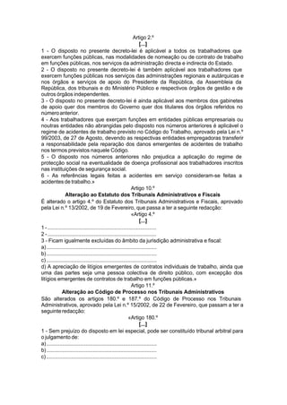 Artigo 2.º
[...]
1 - O disposto no presente decreto-lei é aplicável a todos os trabalhadores que
exercem funções públicas, nas modalidades de nomeação ou de contrato de trabalho
em funções públicas, nos serviços da administração directa e indirecta do Estado.
2 - O disposto no presente decreto-lei é também aplicável aos trabalhadores que
exercem funções públicas nos serviços das administrações regionais e autárquicas e
nos órgãos e serviços de apoio do Presidente da República, da Assembleia da
República, dos tribunais e do Ministério Público e respectivos órgãos de gestão e de
outros órgãos independentes.
3 - O disposto no presente decreto-lei é ainda aplicável aos membros dos gabinetes
de apoio quer dos membros do Governo quer dos titulares dos órgãos referidos no
númeroanterior.
4 - Aos trabalhadores que exerçam funções em entidades públicas empresariais ou
noutras entidades não abrangidas pelo disposto nos números anteriores é aplicável o
regime de acidentes de trabalho previsto no Código do Trabalho, aprovado pela Lei n.º
99/2003, de 27 de Agosto, devendo as respectivas entidades empregadoras transferir
a responsabilidade pela reparação dos danos emergentes de acidentes de trabalho
nos termos previstos naquele Código.
5 - O disposto nos números anteriores não prejudica a aplicação do regime de
protecção social na eventualidade de doença profissional aos trabalhadores inscritos
nas instituições de segurança social.
6 - As referências legais feitas a acidentes em serviço consideram-se feitas a
acidentes de trabalho.»
Artigo 10.º
Alteração ao Estatuto dos Tribunais Administrativos e Fiscais
É alterado o artigo 4.º do Estatuto dos Tribunais Administrativos e Fiscais, aprovado
pela Lei n.º 13/2002, de 19 de Fevereiro, que passa a ter a seguinte redacção:
«Artigo 4.º
[...]
1 - ...........................................................................
2 - ...........................................................................
3 - Ficam igualmente excluídas do âmbito da jurisdição administrativa e fiscal:
a)............................................................................
b)............................................................................
c)............................................................................
d) A apreciação de litígios emergentes de contratos individuais de trabalho, ainda que
uma das partes seja uma pessoa colectiva de direito público, com excepção dos
litígios emergentes de contratos de trabalho em funções públicas.»
Artigo 11.º
Alteração ao Código de Processo nos Tribunais Administrativos
São alterados os artigos 180.º e 187.º do Código de Processo nos Tribunais
Administrativos, aprovado pela Lei n.º 15/2002, de 22 de Fevereiro, que passam a ter a
seguinteredacção:
«Artigo 180.º
[...]
1 - Sem prejuízo do disposto em lei especial, pode ser constituído tribunal arbitral para
o julgamento de:
a)............................................................................
b)............................................................................
c)............................................................................
 