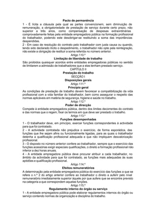 Pacto de permanência
1 - É lícita a cláusula pela qual as partes convencionem, sem diminuição de
remuneração, a obrigatoriedade de prestação de serviço durante certo prazo, não
superior a três anos, como compensação de despesas extraordinárias
comprovadamente feitas pela entidade empregadora pública na formação profissional
do trabalhador, podendo este desobrigar-se restituindo a soma das importâncias
despendidas.
2 - Em caso de resolução do contrato pelo trabalhador com justa causa ou quando,
tendo sido declarado ilícito o despedimento, o trabalhador não opte pela reintegração,
não existe a obrigação de restituir a soma referida no número anterior.
Artigo 110.º
Limitação de liberdade de trabalho
São proibidos quaisquer acordos entre entidades empregadoras públicas no sentido
de limitarem a admissão de trabalhadores que a elas tenham prestado serviço.
CAPÍTULO II
Prestação do trabalho
SECÇÃO I
Disposições gerais
Artigo 111.º
Princípio geral
As condições de prestação de trabalho devem favorecer a compatibilização da vida
profissional com a vida familiar do trabalhador, bem como assegurar o respeito das
normas aplicáveis em matéria de segurança, higiene e saúde no trabalho.
Artigo 112.º
Poder de direcção
Compete à entidade empregadora pública, dentro dos limites decorrentes do contrato
e das normas que o regem, fixar os termos em que deve ser prestado o trabalho.
Artigo 113.º
Funções desempenhadas
1 - O trabalhador deve, em princípio, exercer funções correspondentes à actividade
para que foi contratado.
2 - A actividade contratada não prejudica o exercício, de forma esporádica, das
funções que lhe sejam afins ou funcionalmente ligadas, para as quais o trabalhador
detenha a qualificação profissional adequada e que não impliquem desvalorização
profissional.
3 - O disposto no número anterior confere ao trabalhador, sempre que o exercício das
funções acessórias exigir especiais qualificações, o direito a formação profissional não
inferior a dez horas anuais.
4 - A entidade empregadora pública deve procurar atribuir a cada trabalhador, no
âmbito da actividade para que foi contratado, as funções mais adequadas às suas
aptidões e qualificação profissional.
Artigo 114.º
Efeitos remuneratórios
A determinação pela entidade empregadora pública do exercício das funções a que se
refere o n.º 2 do artigo anterior confere ao trabalhador o direito a auferir pelo nível
remuneratório imediatamente superior àquele por que aufere que se encontre previsto
na categoria a que correspondem aquelas funções.
Artigo 115.º
Regulamento interno do órgão ou serviço
1 - A entidade empregadora pública pode elaborar regulamentos internos do órgão ou
serviço contendo normas de organização e disciplina do trabalho.
 