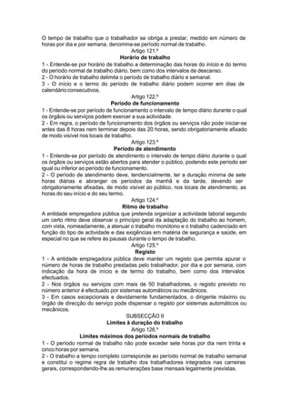O tempo de trabalho que o trabalhador se obriga a prestar, medido em número de
horas por dia e por semana, denomina-se período normal de trabalho.
Artigo 121.º
Horário de trabalho
1 - Entende-se por horário de trabalho a determinação das horas do início e do termo
do período normal de trabalho diário, bem como dos intervalos de descanso.
2 - O horário de trabalho delimita o período de trabalho diário e semanal.
3 - O início e o termo do período de trabalho diário podem ocorrer em dias de
calendárioconsecutivos.
Artigo 122.º
Período de funcionamento
1 - Entende-se por período de funcionamento o intervalo de tempo diário durante o qual
os órgãos ou serviços podem exercer a sua actividade.
2 - Em regra, o período de funcionamento dos órgãos ou serviços não pode iniciar-se
antes das 8 horas nem terminar depois das 20 horas, sendo obrigatoriamente afixado
de modo visível nos locais de trabalho.
Artigo 123.º
Período de atendimento
1 - Entende-se por período de atendimento o intervalo de tempo diário durante o qual
os órgãos ou serviços estão abertos para atender o público, podendo este período ser
igual ou inferior ao período de funcionamento.
2 - O período de atendimento deve, tendencialmente, ter a duração mínima de sete
horas diárias e abranger os períodos da manhã e da tarde, devendo ser
obrigatoriamente afixadas, de modo visível ao público, nos locais de atendimento, as
horas do seu início e do seu termo.
Artigo 124.º
Ritmo de trabalho
A entidade empregadora pública que pretenda organizar a actividade laboral segundo
um certo ritmo deve observar o princípio geral da adaptação do trabalho ao homem,
com vista, nomeadamente, a atenuar o trabalho monótono e o trabalho cadenciado em
função do tipo de actividade e das exigências em matéria de segurança e saúde, em
especial no que se refere às pausas durante o tempo de trabalho.
Artigo 125.º
Registo
1 - A entidade empregadora pública deve manter um registo que permita apurar o
número de horas de trabalho prestadas pelo trabalhador, por dia e por semana, com
indicação da hora de início e de termo do trabalho, bem como dos intervalos
efectuados.
2 - Nos órgãos ou serviços com mais de 50 trabalhadores, o registo previsto no
número anterior é efectuado por sistemas automáticos ou mecânicos.
3 - Em casos excepcionais e devidamente fundamentados, o dirigente máximo ou
órgão de direcção do serviço pode dispensar o registo por sistemas automáticos ou
mecânicos.
SUBSECÇÃO II
Limites à duração do trabalho
Artigo 126.º
Limites máximos dos períodos normais de trabalho
1 - O período normal de trabalho não pode exceder sete horas por dia nem trinta e
cinco horas por semana.
2 - O trabalho a tempo completo corresponde ao período normal de trabalho semanal
e constitui o regime regra de trabalho dos trabalhadores integrados nas carreiras
gerais, correspondendo-lhe as remunerações base mensais legalmente previstas.
 