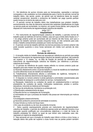 3 - Há tolerância de quinze minutos para as transacções, operações e serviços
começados e não acabados na hora estabelecida para o termo do período normal de
trabalho diário, não sendo, porém, de admitir que tal tolerância deixe de revestir
carácter excepcional, devendo o acréscimo de trabalho ser pago quando perfizer
quatro horas ou no termo de cada ano civil.
4 - O período normal de trabalho diário dos trabalhadores que prestem trabalho
exclusivamente nos dias de descanso semanal dos restantes trabalhadores do órgão
ou serviço pode ser aumentado, no máximo, em quatro horas diárias, sem prejuízo do
disposto em instrumento de regulamentação colectiva de trabalho.
Artigo 127.º
Adaptabilidade
1 - Por instrumento de regulamentação colectiva de trabalho, o período normal de
trabalho pode ser definido em termos médios, caso em que o limite diário fixado no n.º
1 do artigo anterior pode ser aumentado até ao máximo de três horas, sem que a
duração do trabalho semanal exceda cinquenta horas, só não contando para este
limite o trabalho extraordinário prestado por motivo de força maior.
2 - O período normal de trabalho definido nos termos previstos no número anterior não
pode exceder quarenta e cinco horas semanais em média num período de dois
meses.
Artigo 128.º
Período de referência
1 - A duração média do trabalho deve ser apurada por referência ao período que esteja
fixado em instrumento de regulamentação colectiva de trabalho aplicável, não podendo
ser superior a 12 meses, ou, na falta de fixação do período de referência em
instrumento de regulamentação colectiva de trabalho, por referência a períodos
máximos de 4 meses.
2 - O período de referência de quatro meses referido no número anterior pode ser
alargado para seis meses nas seguintes situações:
a) Havendo afastamento entre o local de trabalho e o local de residência do trabalhador
ou entre diferentes locais de trabalho do trabalhador;
b) Trabalhadores directamente afectos a actividades de vigilância, transporte e
tratamento de sistemas electrónicos de segurança.
3 - O disposto no número anterior é ainda aplicável a actividades caracterizadas pela
necessidade de assegurar a continuidade do serviço, nomeadamente:
a) Recepção, tratamento ou cuidados de saúde em estabelecimentos e serviços
prestadores de cuidados de saúde, instituições residenciais, prisões e centros
educativos, incluindo os médicos em formação;
b) Serviço de ambulâncias, bombeiros ou protecção civil;
c) Distribuição e abastecimento de água;
d) Recolha de lixo ou instalações de incineração;
e) Actividades em que o processo de trabalho não possa ser interrompido por motivos
técnicos;
f) Investigação e desenvolvimento;
g) Havendo acréscimo previsível de actividade no turismo;
h) Caso fortuito ou motivo de força maior;
i) Em caso de acidente ou de risco de acidente iminente.
4 - Salvo quando expressamente previsto em instrumento de regulamentação
colectiva de trabalho, o período de referência apenas pode ser alterado durante a sua
execução quando justificado por circunstâncias objectivas e o total de horas de
trabalho prestadas for inferior ou igual às que teriam sido realizadas caso não
vigorasse um regime de adaptabilidade.
5 - Nas semanas em que a duração do trabalho seja inferior a trinta e cinco horas, a
redução diária não pode ser superior a duas horas mas as partes podem também
 