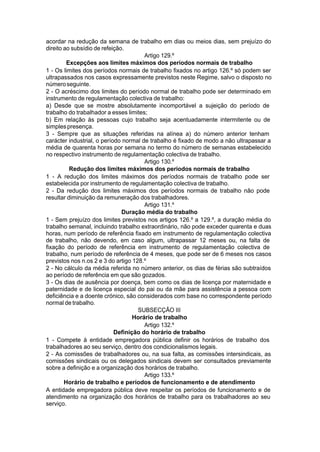 acordar na redução da semana de trabalho em dias ou meios dias, sem prejuízo do
direito ao subsídio de refeição.
Artigo 129.º
Excepções aos limites máximos dos períodos normais de trabalho
1 - Os limites dos períodos normais de trabalho fixados no artigo 126.º só podem ser
ultrapassados nos casos expressamente previstos neste Regime, salvo o disposto no
númeroseguinte.
2 - O acréscimo dos limites do período normal de trabalho pode ser determinado em
instrumento de regulamentação colectiva de trabalho:
a) Desde que se mostre absolutamente incomportável a sujeição do período de
trabalho do trabalhador a esses limites;
b) Em relação às pessoas cujo trabalho seja acentuadamente intermitente ou de
simplespresença.
3 - Sempre que as situações referidas na alínea a) do número anterior tenham
carácter industrial, o período normal de trabalho é fixado de modo a não ultrapassar a
média de quarenta horas por semana no termo do número de semanas estabelecido
no respectivo instrumento de regulamentação colectiva de trabalho.
Artigo 130.º
Redução dos limites máximos dos períodos normais de trabalho
1 - A redução dos limites máximos dos períodos normais de trabalho pode ser
estabelecida por instrumento de regulamentação colectiva de trabalho.
2 - Da redução dos limites máximos dos períodos normais de trabalho não pode
resultar diminuição da remuneração dos trabalhadores.
Artigo 131.º
Duração média do trabalho
1 - Sem prejuízo dos limites previstos nos artigos 126.º a 129.º, a duração média do
trabalho semanal, incluindo trabalho extraordinário, não pode exceder quarenta e duas
horas, num período de referência fixado em instrumento de regulamentação colectiva
de trabalho, não devendo, em caso algum, ultrapassar 12 meses ou, na falta de
fixação do período de referência em instrumento de regulamentação colectiva de
trabalho, num período de referência de 4 meses, que pode ser de 6 meses nos casos
previstos nos n.os 2 e 3 do artigo 128.º
2 - No cálculo da média referida no número anterior, os dias de férias são subtraídos
ao período de referência em que são gozados.
3 - Os dias de ausência por doença, bem como os dias de licença por maternidade e
paternidade e de licença especial do pai ou da mãe para assistência a pessoa com
deficiência e a doente crónico, são considerados com base no correspondente período
normal de trabalho.
SUBSECÇÃO III
Horário de trabalho
Artigo 132.º
Definição do horário de trabalho
1 - Compete à entidade empregadora pública definir os horários de trabalho dos
trabalhadores ao seu serviço, dentro dos condicionalismos legais.
2 - As comissões de trabalhadores ou, na sua falta, as comissões intersindicais, as
comissões sindicais ou os delegados sindicais devem ser consultados previamente
sobre a definição e a organização dos horários de trabalho.
Artigo 133.º
Horário de trabalho e períodos de funcionamento e de atendimento
A entidade empregadora pública deve respeitar os períodos de funcionamento e de
atendimento na organização dos horários de trabalho para os trabalhadores ao seu
serviço.
 