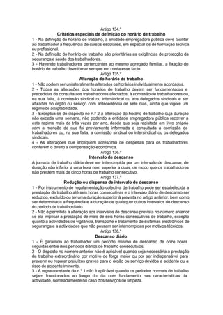 Artigo 134.º
Critérios especiais de definição do horário de trabalho
1 - Na definição do horário de trabalho, a entidade empregadora pública deve facilitar
ao trabalhador a frequência de cursos escolares, em especial os de formação técnica
ouprofissional.
2 - Na definição do horário de trabalho são prioritárias as exigências de protecção da
segurança e saúde dos trabalhadores.
3 - Havendo trabalhadores pertencentes ao mesmo agregado familiar, a fixação do
horário de trabalho deve tomar sempre em conta esse facto.
Artigo 135.º
Alteração do horário de trabalho
1 - Não podem ser unilateralmente alterados os horários individualmente acordados.
2 - Todas as alterações dos horários de trabalho devem ser fundamentadas e
precedidas de consulta aos trabalhadores afectados, à comissão de trabalhadores ou,
na sua falta, à comissão sindical ou intersindical ou aos delegados sindicais e ser
afixadas no órgão ou serviço com antecedência de sete dias, ainda que vigore um
regime de adaptabilidade.
3 - Exceptua-se do disposto no n.º 2 a alteração do horário de trabalho cuja duração
não exceda uma semana, não podendo a entidade empregadora pública recorrer a
este regime mais de três vezes por ano, desde que seja registada em livro próprio
com a menção de que foi previamente informada e consultada a comissão de
trabalhadores ou, na sua falta, a comissão sindical ou intersindical ou os delegados
sindicais.
4 - As alterações que impliquem acréscimo de despesas para os trabalhadores
conferem o direito a compensação económica.
Artigo 136.º
Intervalo de descanso
A jornada de trabalho diária deve ser interrompida por um intervalo de descanso, de
duração não inferior a uma hora nem superior a duas, de modo que os trabalhadores
não prestem mais de cinco horas de trabalho consecutivo.
Artigo 137.º
Redução ou dispensa de intervalo de descanso
1 - Por instrumento de regulamentação colectiva de trabalho pode ser estabelecida a
prestação de trabalho até seis horas consecutivas e o intervalo diário de descanso ser
reduzido, excluído ou ter uma duração superior à prevista no artigo anterior, bem como
ser determinada a frequência e a duração de quaisquer outros intervalos de descanso
do período de trabalho diário.
2 - Não é permitida a alteração aos intervalos de descanso prevista no número anterior
se ela implicar a prestação de mais de seis horas consecutivas de trabalho, excepto
quanto a actividades de vigilância, transporte e tratamento de sistemas electrónicos de
segurança e a actividades que não possam ser interrompidas por motivos técnicos.
Artigo 138.º
Descanso diário
1 - É garantido ao trabalhador um período mínimo de descanso de onze horas
seguidas entre dois períodos diários de trabalho consecutivos.
2 - O disposto no número anterior não é aplicável quando seja necessária a prestação
de trabalho extraordinário por motivo de força maior ou por ser indispensável para
prevenir ou reparar prejuízos graves para o órgão ou serviço devidos a acidente ou a
risco de acidente iminente.
3 - A regra constante do n.º 1 não é aplicável quando os períodos normais de trabalho
sejam fraccionados ao longo do dia com fundamento nas características da
actividade, nomeadamente no caso dos serviços de limpeza.
 
