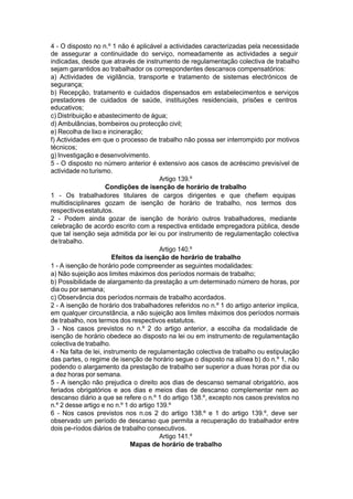 4 - O disposto no n.º 1 não é aplicável a actividades caracterizadas pela necessidade
de assegurar a continuidade do serviço, nomeadamente as actividades a seguir
indicadas, desde que através de instrumento de regulamentação colectiva de trabalho
sejam garantidos ao trabalhador os correspondentes descansos compensatórios:
a) Actividades de vigilância, transporte e tratamento de sistemas electrónicos de
segurança;
b) Recepção, tratamento e cuidados dispensados em estabelecimentos e serviços
prestadores de cuidados de saúde, instituições residenciais, prisões e centros
educativos;
c) Distribuição e abastecimento de água;
d) Ambulâncias, bombeiros ou protecção civil;
e) Recolha de lixo e incineração;
f) Actividades em que o processo de trabalho não possa ser interrompido por motivos
técnicos;
g) Investigação e desenvolvimento.
5 - O disposto no número anterior é extensivo aos casos de acréscimo previsível de
actividade no turismo.
Artigo 139.º
Condições de isenção de horário de trabalho
1 - Os trabalhadores titulares de cargos dirigentes e que chefiem equipas
multidisciplinares gozam de isenção de horário de trabalho, nos termos dos
respectivosestatutos.
2 - Podem ainda gozar de isenção de horário outros trabalhadores, mediante
celebração de acordo escrito com a respectiva entidade empregadora pública, desde
que tal isenção seja admitida por lei ou por instrumento de regulamentação colectiva
detrabalho.
Artigo 140.º
Efeitos da isenção de horário de trabalho
1 - A isenção de horário pode compreender as seguintes modalidades:
a) Não sujeição aos limites máximos dos períodos normais de trabalho;
b) Possibilidade de alargamento da prestação a um determinado número de horas, por
dia ou por semana;
c) Observância dos períodos normais de trabalho acordados.
2 - A isenção de horário dos trabalhadores referidos no n.º 1 do artigo anterior implica,
em qualquer circunstância, a não sujeição aos limites máximos dos períodos normais
de trabalho, nos termos dos respectivos estatutos.
3 - Nos casos previstos no n.º 2 do artigo anterior, a escolha da modalidade de
isenção de horário obedece ao disposto na lei ou em instrumento de regulamentação
colectiva de trabalho.
4 - Na falta de lei, instrumento de regulamentação colectiva de trabalho ou estipulação
das partes, o regime de isenção de horário segue o disposto na alínea b) do n.º 1, não
podendo o alargamento da prestação de trabalho ser superior a duas horas por dia ou
a dez horas por semana.
5 - A isenção não prejudica o direito aos dias de descanso semanal obrigatório, aos
feriados obrigatórios e aos dias e meios dias de descanso complementar nem ao
descanso diário a que se refere o n.º 1 do artigo 138.º, excepto nos casos previstos no
n.º 2 desse artigo e no n.º 1 do artigo 139.º
6 - Nos casos previstos nos n.os 2 do artigo 138.º e 1 do artigo 139.º, deve ser
observado um período de descanso que permita a recuperação do trabalhador entre
dois pe-ríodos diários de trabalho consecutivos.
Artigo 141.º
Mapas de horário de trabalho
 