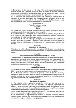 1 - Sem prejuízo do disposto no n.º 3 do artigo 135.º, em todos os locais de trabalho
deve ser afixado, em lugar bem visível, um mapa de horário de trabalho, elaborado
pela entidade empregadora pública de harmonia com as disposições legais e com os
instrumentos de regulamentação colectiva de trabalho aplicáveis.
2 - As condições de publicidade dos horários de trabalho do pessoal afecto à
condução de veículos automóveis são estabelecidas em despacho conjunto dos
membros do Governo responsáveis pela área da Administração Pública e pelo sector
dos transportes, ouvidas as organizações sindicais interessadas.
SUBSECÇÃO IV
Trabalho a tempo parcial
Artigo 142.º
Noção
1 - Considera-se trabalho a tempo parcial o que corresponda a um período normal de
trabalho semanal inferior ao praticado a tempo completo.
2 - O trabalho a tempo parcial pode, salvo estipulação em contrário, ser prestado em
todos ou alguns dias da semana, sem prejuízo do descanso semanal, devendo o
número de dias de trabalho ser fixado por acordo.
3 - Para efeitos da presente subsecção, se o período normal de trabalho não for igual
em cada semana, é considerada a respectiva média num período de quatro meses ou
período diferente estabelecido por instrumento de regulamentação colectiva de
trabalho.
Artigo 143.º
Liberdade de celebração
A liberdade de celebração de contratos a tempo parcial não pode ser excluída por
aplicação de disposições constantes de instrumentos de regulamentação colectiva de
trabalho.
Artigo 144.º
Preferência na admissão ao trabalho a tempo parcial
Os instrumentos de regulamentação colectiva de trabalho devem estabelecer, para a
admissão em regime de tempo parcial, preferências em favor dos trabalhadores com
responsabilidades familiares, dos trabalhadores com capacidade de trabalho reduzida,
pessoa com deficiência ou doença crónica e dos trabalhadores que frequentem
estabelecimentos de ensino médio ou superior.
Artigo 145.º
Forma e formalidades
1 - Do contrato a tempo parcial deve constar a indicação do período normal de trabalho
diário e semanal com referência comparativa ao trabalho a tempo completo.
2 - Se faltar no contrato a indicação do período normal de trabalho semanal,
presume-se que o contrato foi celebrado para a duração máxima do período normal de
trabalho admitida para o contrato a tempo parcial pela lei ou por instrumento de
regulamentação colectiva de trabalho aplicável.
Artigo 146.º
Condições de trabalho
1 - Ao trabalho a tempo parcial é aplicável o regime previsto na lei e na
regulamentação colectiva que, pela sua natureza, não implique a prestação de
trabalho a tempo completo, não podendo os trabalhadores a tempo parcial ter um
tratamento menos favorável do que os trabalhadores a tempo completo, a menos que
um tratamento diferente seja justificado por motivos objectivos.
2 - As razões objectivas atendíveis nos termos do n.º 1 podem ser definidas por
instrumento de regulamentação colectiva de trabalho.
3 - Os instrumentos de regulamentação colectiva de trabalho, sempre que tal for
consentido pela natureza das actividades ou profissões abrangidas, devem conter
normas sobre o regime de trabalho a tempo parcial.
 