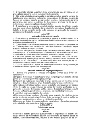 4 - O trabalhador a tempo parcial tem direito à remuneração base prevista na lei, em
proporção do respectivo período normal de trabalho semanal.
5 - São ainda calculados em proporção do período normal de trabalho semanal do
trabalhador a tempo parcial os suplementos remuneratórios devidos pelo exercício de
funções em postos de trabalho que apresentem condições mais exigentes de forma
permanente, bem como os prémios de desempenho, previstos na lei ou em
instrumento de regulamentação colectiva de trabalho.
6 - O trabalhador a tempo parcial tem ainda direito a subsídio de refeição, excepto
quando a sua prestação de trabalho diário seja inferior a metade da duração diária do
trabalho a tempo completo, sendo então calculado em proporção do respectivo
período normal de trabalho semanal.
Artigo 147.º
Alteração da duração do trabalho
1 - O trabalhador a tempo parcial pode passar a trabalhar a tempo completo, ou o
inverso, a título definitivo ou por período determinado, mediante acordo escrito com a
entidade empregadora pública.
2 - O acordo referido no número anterior pode cessar por iniciativa do trabalhador até
ao 7.º dia seguinte à data da respectiva celebração, mediante comunicação escrita
enviada à entidade empregadora pública.
3 - Quando a passagem de trabalho a tempo completo para trabalho a tempo parcial,
nos termos do n.º 1, se verificar por período determinado, até ao máximo de três anos,
o trabalhador tem direito a retomar a prestação de trabalho a tempo completo.
4 - No caso previsto no número anterior, o trabalhador não pode retomar
antecipadamente a prestação de trabalho a tempo completo quando, nos termos da
alínea d) do n.º 1 do artigo 93.º, se tenha verificado a sua substituição por um
trabalhador contratado a termo certo e enquanto esta durar.
5 - O prazo previsto no n.º 3 pode ser elevado por instrumento de regulamentação
colectiva de trabalho ou por acordo entre as partes.
Artigo 148.º
Deveres da entidade empregadora pública
1 - Sempre que possível, a entidade empregadora pública deve tomar em
consideração:
a) O pedido de mudança do trabalhador a tempo completo para um trabalho a tempo
parcial que se torne disponível no órgão ou serviço;
b) O pedido de mudança do trabalhador a tempo parcial para um trabalho a tempo
completo ou de aumento do seu tempo de trabalho, se surgir esta possibilidade;
c) As medidas destinadas a facilitar o acesso ao trabalho a tempo parcial em todos os
níveis do órgão ou serviço, incluindo os postos de trabalho qualificados, e, se
pertinente, as medidas destinadas a facilitar o acesso do trabalhador a tempo parcial à
formação profissional, para favorecer a progressão e a mobilidade profissionais.
2 - A entidade empregadora pública deve, ainda:
a) Fornecer, em tempo oportuno, informação sobre os postos de trabalho a tempo
parcial e a tempo completo disponíveis no órgão ou serviço de modo a facilitar as
mudanças a que se referem as alíneas a) e b) do número anterior;
b) Fornecer aos órgãos de representação dos trabalhadores informações adequadas
sobre o trabalho a tempo parcial no órgão ou serviço.
SUBSECÇÃO V
Trabalho por turnos
Artigo 149.º
Noção
Considera-se trabalho por turnos qualquer modo de organização do trabalho em
equipa em que os trabalhadores ocupem sucessivamente os mesmos postos de
trabalho, a um determinado ritmo, incluindo o ritmo rotativo, que pode ser de tipo
 