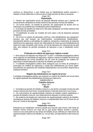 contínuo ou descontínuo, o que implica que os trabalhadores podem executar o
trabalho a horas diferentes no decurso de um dado período de dias ou semanas.
Artigo 150.º
Organização
1 - Devem ser organizados turnos de pessoal diferente sempre que o período de
funcionamento ultrapasse os limites máximos dos períodos normais de trabalho.
2 - Os turnos devem, na medida do possível, ser organizados de acordo com os
interesses e as preferências manifestados pelos trabalhadores.
3 - A duração de trabalho de cada turno não pode ultrapassar os limites máximos dos
períodos normais de trabalho.
4 - O trabalhador só pode ser mudado de turno após o dia de descanso semanal
obrigatório.
5 - Os turnos no regime de laboração contínua e dos trabalhadores que assegurem
serviços que não possam ser interrompidos, nomeadamente trabalhadores
directamente afectos a actividades de vigilância, transporte e tratamento de sistemas
electrónicos de segurança, devem ser organizados de modo que aos trabalhadores de
cada turno seja concedido, pelo menos, um dia de descanso em cada período de sete
dias, sem prejuízo do período excedente de descanso a que o trabalhador tenha
direito.
Artigo 151.º
Protecção em matéria de segurança, higiene e saúde
1 - Sem prejuízo do disposto nos artigos 221.º a 229.º, a entidade empregadora pública
deve organizar as actividades de segurança, higiene e saúde no trabalho de forma que
os trabalhadores por turnos beneficiem de um nível de protecção em matéria de
segurança e saúde adequado à natureza do trabalho que exercem.
2 - A entidade empregadora pública deve assegurar que os meios de protecção e
prevenção em matéria de segurança e saúde dos trabalhadores por turnos sejam
equivalentes aos aplicáveis aos restantes trabalhadores e se encontrem disponíveis a
qualquermomento.
Artigo 152.º
Registo dos trabalhadores em regime de turnos
A entidade empregadora pública que organize um regime de trabalho por turnos deve
ter registo separado dos trabalhadores incluídos em cada turno.
SUBSECÇÃO VI
Trabalho nocturno
Artigo 153.º
Noção
1 - Considera-se período de trabalho nocturno o que tenha a duração mínima de sete
horas e máxima de onze horas, compreendendo o intervalo entre as 0 e as 5 horas.
2 - Os instrumentos de regulamentação colectiva de trabalho podem estabelecer o
período de trabalho nocturno, com observância do disposto no número anterior.
3 - Na ausência de fixação por instrumento de regulamentação colectiva de trabalho,
considera-se período de trabalho nocturno o compreendido entre as 22 horas de um
dia e as 7 horas do dia seguinte.
Artigo 154.º
Trabalhador nocturno
Entende-se por trabalhador nocturno aquele que execute, pelo menos, três horas de
trabalho normal nocturno em cada dia ou que possa realizar durante o período
nocturno uma certa parte do seu tempo de trabalho anual, definida por instrumento de
regulamentação colectiva de trabalho ou, na sua falta, correspondente a três horas por
dia.
Artigo 155.º
 