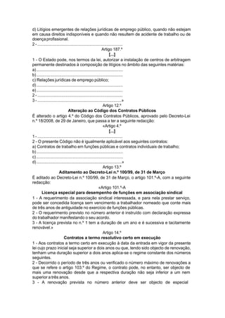 d) Litígios emergentes de relações jurídicas de emprego público, quando não estejam
em causa direitos indisponíveis e quando não resultem de acidente de trabalho ou de
doençaprofissional.
2 - ...........................................................................
Artigo 187.º
[...]
1 - O Estado pode, nos termos da lei, autorizar a instalação de centros de arbitragem
permanente destinados à composição de litígios no âmbito das seguintes matérias:
a)............................................................................
b)............................................................................
c) Relações jurídicas de emprego público;
d)............................................................................
e)............................................................................
2 - ...........................................................................
3 - ..........................................................................»
Artigo 12.º
Alteração ao Código dos Contratos Públicos
É alterado o artigo 4.º do Código dos Contratos Públicos, aprovado pelo Decreto-Lei
n.º 18/2008, de 29 de Janeiro, que passa a ter a seguinte redacção:
«Artigo 4.º
[...]
1 - ...........................................................................
2 - O presente Código não é igualmente aplicável aos seguintes contratos:
a) Contratos de trabalho em funções públicas e contratos individuais de trabalho;
b)............................................................................
c)............................................................................
d)...........................................................................»
Artigo 13.º
Aditamento ao Decreto-Lei n.º 100/99, de 31 de Março
É aditado ao Decreto-Lei n.º 100/99, de 31 de Março, o artigo 101.º-A, com a seguinte
redacção:
«Artigo 101.º-A
Licença especial para desempenho de funções em associação sindical
1 - A requerimento da associação sindical interessada, e para nela prestar serviço,
pode ser concedida licença sem vencimento a trabalhador nomeado que conte mais
de três anos de antiguidade no exercício de funções públicas.
2 - O requerimento previsto no número anterior é instruído com declaração expressa
do trabalhador manifestando o seu acordo.
3 - A licença prevista no n.º 1 tem a duração de um ano e é sucessiva e tacitamente
renovável.»
Artigo 14.º
Contratos a termo resolutivo certo em execução
1 - Aos contratos a termo certo em execução à data da entrada em vigor da presente
lei cujo prazo inicial seja superior a dois anos ou que, tendo sido objecto de renovação,
tenham uma duração superior a dois anos aplica-se o regime constante dos números
seguintes.
2 - Decorrido o período de três anos ou verificado o número máximo de renovações a
que se refere o artigo 103.º do Regime, o contrato pode, no entanto, ser objecto de
mais uma renovação desde que a respectiva duração não seja inferior a um nem
superior a três anos.
3 - A renovação prevista no número anterior deve ser objecto de especial
 
