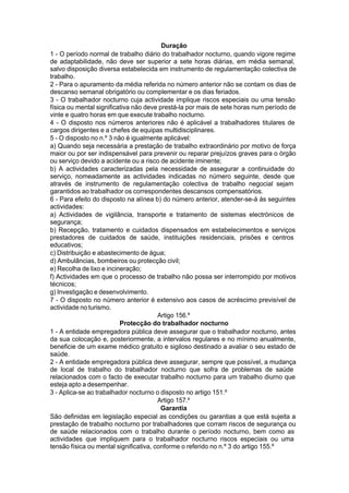 Duração
1 - O período normal de trabalho diário do trabalhador nocturno, quando vigore regime
de adaptabilidade, não deve ser superior a sete horas diárias, em média semanal,
salvo disposição diversa estabelecida em instrumento de regulamentação colectiva de
trabalho.
2 - Para o apuramento da média referida no número anterior não se contam os dias de
descanso semanal obrigatório ou complementar e os dias feriados.
3 - O trabalhador nocturno cuja actividade implique riscos especiais ou uma tensão
física ou mental significativa não deve prestá-la por mais de sete horas num período de
vinte e quatro horas em que execute trabalho nocturno.
4 - O disposto nos números anteriores não é aplicável a trabalhadores titulares de
cargos dirigentes e a chefes de equipas multidisciplinares.
5 - O disposto no n.º 3 não é igualmente aplicável:
a) Quando seja necessária a prestação de trabalho extraordinário por motivo de força
maior ou por ser indispensável para prevenir ou reparar prejuízos graves para o órgão
ou serviço devido a acidente ou a risco de acidente iminente;
b) A actividades caracterizadas pela necessidade de assegurar a continuidade do
serviço, nomeadamente as actividades indicadas no número seguinte, desde que
através de instrumento de regulamentação colectiva de trabalho negocial sejam
garantidos ao trabalhador os correspondentes descansos compensatórios.
6 - Para efeito do disposto na alínea b) do número anterior, atender-se-á às seguintes
actividades:
a) Actividades de vigilância, transporte e tratamento de sistemas electrónicos de
segurança;
b) Recepção, tratamento e cuidados dispensados em estabelecimentos e serviços
prestadores de cuidados de saúde, instituições residenciais, prisões e centros
educativos;
c) Distribuição e abastecimento de água;
d) Ambulâncias, bombeiros ou protecção civil;
e) Recolha de lixo e incineração;
f) Actividades em que o processo de trabalho não possa ser interrompido por motivos
técnicos;
g) Investigação e desenvolvimento.
7 - O disposto no número anterior é extensivo aos casos de acréscimo previsível de
actividade no turismo.
Artigo 156.º
Protecção do trabalhador nocturno
1 - A entidade empregadora pública deve assegurar que o trabalhador nocturno, antes
da sua colocação e, posteriormente, a intervalos regulares e no mínimo anualmente,
beneficie de um exame médico gratuito e sigiloso destinado a avaliar o seu estado de
saúde.
2 - A entidade empregadora pública deve assegurar, sempre que possível, a mudança
de local de trabalho do trabalhador nocturno que sofra de problemas de saúde
relacionados com o facto de executar trabalho nocturno para um trabalho diurno que
esteja apto a desempenhar.
3 - Aplica-se ao trabalhador nocturno o disposto no artigo 151.º
Artigo 157.º
Garantia
São definidas em legislação especial as condições ou garantias a que está sujeita a
prestação de trabalho nocturno por trabalhadores que corram riscos de segurança ou
de saúde relacionados com o trabalho durante o período nocturno, bem como as
actividades que impliquem para o trabalhador nocturno riscos especiais ou uma
tensão física ou mental significativa, conforme o referido no n.º 3 do artigo 155.º
 