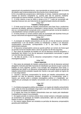 operacional e de assistente técnico, cuja manutenção ao serviço para além do horário
de trabalho seja fundamentadamente reconhecida como indispensável;
b) Em circunstâncias excepcionais e delimitadas no tempo, mediante autorização do
membro do Governo competente ou, quando esta não for possível, mediante
confirmação da mesma entidade, a proferir nos 15 dias posteriores à ocorrência.
3 - O limite máximo a que se refere a alínea a) do n.º 1 pode ser aumentado até
duzentas horas por ano, por instrumento de regulamentação colectiva de trabalho.
Artigo 162.º
Trabalho a tempo parcial
1 - O limite anual de horas de trabalho extraordinário para fazer face a acréscimos
eventuais de trabalho, aplicável a trabalhador a tempo parcial, é de oitenta horas por
ano ou o correspondente à proporção entre o respectivo período normal de trabalho e
o de trabalhador a tempo completo quando superior.
2 - O limite previsto no número anterior pode ser aumentado até duzentas horas por
ano por instrumento de regulamentação colectiva de trabalho.
Artigo 163.º
Descanso compensatório
1 - A prestação de trabalho extraordinário em dia útil, em dia de descanso semanal
complementar e em dia feriado confere ao trabalhador o direito a um descanso
compensatório remunerado, correspondente a 25 % das horas de trabalho
extraordináriorealizado.
2 - O descanso compensatório vence-se quando perfizer um número de horas igual
ao período normal de trabalho diário e deve ser gozado nos 90 dias seguintes.
3 - Nos casos de prestação de trabalho em dia de descanso semanal obrigatório, o
trabalhador tem direito a um dia de descanso compensatório remunerado, a gozar
num dos três dias úteis seguintes.
4 - Na falta de acordo, o dia do descanso compensatório é fixado pela entidade
empregadorapública.
Artigo 164.º
Casos especiais
1 - Nos casos de prestação de trabalho extraordinário em dia de descanso semanal
obrigatório motivado pela falta imprevista do trabalhador que deveria ocupar o posto de
trabalho no turno seguinte, quando a sua duração não ultrapassar duas horas, o
trabalhador tem direito a um descanso compensatório de duração igual ao período de
trabalho extraordinário prestado naquele dia, ficando o seu gozo sujeito ao regime do
n.º 2 do artigo anterior.
2 - Quando o descanso compensatório for devido por trabalho extraordinário não
prestado em dias de descanso semanal, obrigatório ou complementar, pode o
mesmo, por acordo entre a entidade empregadora pública e o trabalhador, ser
substituído por prestação de trabalho remunerado com um acréscimo não inferior a
100%.
Artigo 165.º
Registo
1 - A entidade empregadora pública deve possuir um registo de trabalho extraordinário
onde, antes do início da prestação e logo após o seu termo, são anotadas as horas de
início e termo do trabalho extraordinário.
2 - O registo das horas de trabalho extraordinário deve ser visado pelo trabalhador
imediatamente a seguir à sua prestação.
3 - Do registo previsto no número anterior deve constar sempre a indicação expressa
do fundamento da prestação de trabalho extraordinário, além de outros elementos
fixados no anexo ii, «Regulamento».
4 - No mesmo registo devem ser anotados os períodos de descanso compensatório
gozados pelo trabalhador.
 