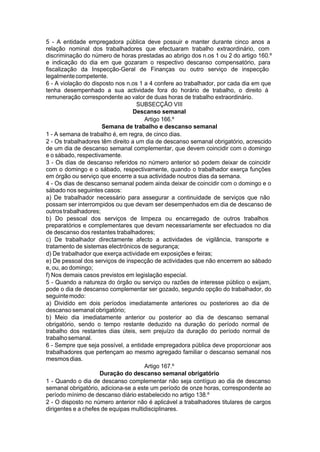 5 - A entidade empregadora pública deve possuir e manter durante cinco anos a
relação nominal dos trabalhadores que efectuaram trabalho extraordinário, com
discriminação do número de horas prestadas ao abrigo dos n.os 1 ou 2 do artigo 160.º
e indicação do dia em que gozaram o respectivo descanso compensatório, para
fiscalização da Inspecção-Geral de Finanças ou outro serviço de inspecção
legalmentecompetente.
6 - A violação do disposto nos n.os 1 a 4 confere ao trabalhador, por cada dia em que
tenha desempenhado a sua actividade fora do horário de trabalho, o direito à
remuneração correspondente ao valor de duas horas de trabalho extraordinário.
SUBSECÇÃO VIII
Descanso semanal
Artigo 166.º
Semana de trabalho e descanso semanal
1 - A semana de trabalho é, em regra, de cinco dias.
2 - Os trabalhadores têm direito a um dia de descanso semanal obrigatório, acrescido
de um dia de descanso semanal complementar, que devem coincidir com o domingo
e o sábado, respectivamente.
3 - Os dias de descanso referidos no número anterior só podem deixar de coincidir
com o domingo e o sábado, respectivamente, quando o trabalhador exerça funções
em órgão ou serviço que encerre a sua actividade noutros dias da semana.
4 - Os dias de descanso semanal podem ainda deixar de coincidir com o domingo e o
sábado nos seguintes casos:
a) De trabalhador necessário para assegurar a continuidade de serviços que não
possam ser interrompidos ou que devam ser desempenhados em dia de descanso de
outrostrabalhadores;
b) Do pessoal dos serviços de limpeza ou encarregado de outros trabalhos
preparatórios e complementares que devam necessariamente ser efectuados no dia
de descanso dos restantes trabalhadores;
c) De trabalhador directamente afecto a actividades de vigilância, transporte e
tratamento de sistemas electrónicos de segurança;
d) De trabalhador que exerça actividade em exposições e feiras;
e) De pessoal dos serviços de inspecção de actividades que não encerrem ao sábado
e, ou, ao domingo;
f) Nos demais casos previstos em legislação especial.
5 - Quando a natureza do órgão ou serviço ou razões de interesse público o exijam,
pode o dia de descanso complementar ser gozado, segundo opção do trabalhador, do
seguintemodo:
a) Dividido em dois períodos imediatamente anteriores ou posteriores ao dia de
descanso semanal obrigatório;
b) Meio dia imediatamente anterior ou posterior ao dia de descanso semanal
obrigatório, sendo o tempo restante deduzido na duração do período normal de
trabalho dos restantes dias úteis, sem prejuízo da duração do período normal de
trabalhosemanal.
6 - Sempre que seja possível, a entidade empregadora pública deve proporcionar aos
trabalhadores que pertençam ao mesmo agregado familiar o descanso semanal nos
mesmosdias.
Artigo 167.º
Duração do descanso semanal obrigatório
1 - Quando o dia de descanso complementar não seja contíguo ao dia de descanso
semanal obrigatório, adiciona-se a este um período de onze horas, correspondente ao
período mínimo de descanso diário estabelecido no artigo 138.º
2 - O disposto no número anterior não é aplicável a trabalhadores titulares de cargos
dirigentes e a chefes de equipas multidisciplinares.
 
