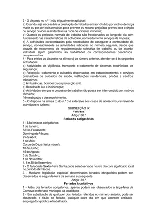 3 - O disposto no n.º 1 não é igualmente aplicável:
a) Quando seja necessária a prestação de trabalho extraor-dinário por motivo de força
maior ou por ser indispensável para prevenir ou reparar prejuízos graves para o órgão
ou serviço devidos a acidente ou a risco de acidente iminente;
b) Quando os períodos normais de trabalho são fraccionados ao longo do dia com
fundamento nas características da actividade, nomeadamente serviços de limpeza;
c) A actividades caracterizadas pela necessidade de assegurar a continuidade do
serviço, nomeadamente as actividades indicadas no número seguinte, desde que
através de instrumento de regulamentação colectiva de trabalho ou de acordo
individual sejam garantidos ao trabalhador os correspondentes descansos
compensatórios.
4 - Para efeitos do disposto na alínea c) do número anterior, atender-se-á às seguintes
actividades:
a) Actividades de vigilância, transporte e tratamento de sistemas electrónicos de
segurança;
b) Recepção, tratamento e cuidados dispensados em estabelecimentos e serviços
prestadores de cuidados de saúde, instituições residenciais, prisões e centros
educativos;
c) Ambulâncias, bombeiros ou protecção civil;
d) Recolha de lixo e incineração;
e) Actividades em que o processo de trabalho não possa ser interrompido por motivos
técnicos;
f) Investigação e desenvolvimento.
5 - O disposto na alínea c) do n.º 3 é extensivo aos casos de acréscimo prevísivel de
actividade no turismo.
SUBSECÇÃO IX
Feriados
Artigo 168.º
Feriados obrigatórios
1 - São feriados obrigatórios:
1 de Janeiro;
Sexta-FeiraSanta;
Domingo de Páscoa;
25 de Abril;
1 de Maio;
Corpo de Deus (festa móvel);
10 de Junho;
15 de Agosto;
5 de Outubro;
1 de Novembro;
1, 8 e 25 de Dezembro.
2 - O feriado de Sexta-Feira Santa pode ser observado noutro dia com significado local
no período da Páscoa.
3 - Mediante legislação especial, determinados feriados obrigatórios podem ser
observados na segunda-feira da semana subsequente.
Artigo 169.º
Feriados facultativos
1 - Além dos feriados obrigatórios, apenas podem ser observados a terça-feira de
Carnaval e o feriado municipal da localidade.
2 - Em substituição de qualquer dos feriados referidos no número anterior, pode ser
observado, a título de feriado, qualquer outro dia em que acordem entidade
empregadora pública e trabalhador.
 