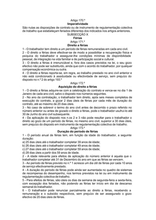 Artigo 170.º
Imperatividade
São nulas as disposições de contrato ou de instrumento de regulamentação colectiva
de trabalho que estabeleçam feriados diferentes dos indicados nos artigos anteriores.
SUBSECÇÃO X
Férias
Artigo 171.º
Direito a férias
1 - O trabalhador tem direito a um período de férias remuneradas em cada ano civil.
2 - O direito a férias deve efectivar-se de modo a possibilitar a recuperação física e
psíquica do trabalhador e assegurar-lhe condições mínimas de disponibilidade
pessoal, de integração na vida familiar e de participação social e cultural.
3 - O direito a férias é irrenunciável e, fora dos casos previstos na lei, o seu gozo
efectivo não pode ser substituído, ainda que com o acordo do trabalhador, por qualquer
compensação económica ou outra.
4 - O direito a férias reporta-se, em regra, ao trabalho prestado no ano civil anterior e
não está condicionado à assiduidade ou efectividade de serviço, sem prejuízo do
disposto no n.º 2 do artigo 193.º
Artigo 172.º
Aquisição do direito a férias
1 - O direito a férias adquire-se com a celebração do contrato e vence-se no dia 1 de
Janeiro de cada ano civil, salvo o disposto nos números seguintes.
2 - No ano da contratação, o trabalhador tem direito, após seis meses completos de
execução do contrato, a gozar 2 dias úteis de férias por cada mês de duração do
contrato, até ao máximo de 20 dias úteis.
3 - No caso de sobrevir o termo do ano civil antes de decorrido o prazo referido no
número anterior ou antes de gozado o direito a férias, pode o trabalhador usufruí-lo até
30 de Junho do ano civil subsequente.
4 - Da aplicação do disposto nos n.os 2 e 3 não pode resultar para o trabalhador o
direito ao gozo de um período de férias, no mesmo ano civil, superior a 30 dias úteis,
sem prejuízo do disposto em instrumento de regulamentação colectiva de trabalho.
Artigo 173.º
Duração do período de férias
1 - O período anual de férias tem, em função da idade do trabalhador, a seguinte
duração:
a) 25 dias úteis até o trabalhador completar 39 anos de idade;
b) 26 dias úteis até o trabalhador completar 49 anos de idade;
c) 27 dias úteis até o trabalhador completar 59 anos de idade;
d) 28 dias úteis a partir dos 59 anos de idade.
2 - A idade relevante para efeitos de aplicação do número anterior é aquela que o
trabalhador completar até 31 de Dezembro do ano em que as férias se vencem.
3 - Ao período de férias previsto no n.º 1 acresce um dia útil de férias por cada 10 anos
de serviço efectivamente prestado.
4 - A duração do período de férias pode ainda ser aumentada no quadro de sistemas
de recompensa do desempenho, nos termos previstos na lei ou em instrumento de
regulamentação colectiva de trabalho.
5 - Para efeitos de férias, são úteis os dias da semana de segunda-feira a sexta-feira,
com excepção dos feriados, não podendo as férias ter início em dia de descanso
semanal do trabalhador.
6 - O trabalhador pode renunciar parcialmente ao direito a férias, recebendo a
remuneração e o subsídio respectivos, sem prejuízo de ser assegurado o gozo
efectivo de 20 dias úteis de férias.
 