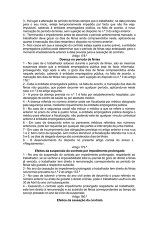 3 - Há lugar a alteração do período de férias sempre que o trabalhador, na data prevista
para o seu início, esteja temporariamente impedido por facto que não lhe seja
imputável, cabendo à entidade empregadora pública, na falta de acordo, a nova
marcação do período de férias, sem sujeição ao disposto no n.º 3 do artigo anterior.
4 - Terminando o impedimento antes de decorrido o período anteriormente marcado, o
trabalhador deve gozar os dias de férias ainda compreendidos neste, aplicando-se
quanto à marcação dos dias restantes o disposto no número anterior.
5 - Nos casos em que a cessação do contrato esteja sujeita a aviso prévio, a entidade
empregadora pública pode determinar que o período de férias seja antecipado para o
momento imediatamente anterior à data prevista para a cessação do contrato.
Artigo 178.º
Doença no período de férias
1 - No caso de o trabalhador adoecer durante o período de férias, são as mesmas
suspensas desde que a entidade empregadora pública seja do facto informada,
prosseguindo, logo após a alta, o gozo dos dias de férias compreendidos ainda
naquele período, cabendo à entidade empregadora pública, na falta de acordo, a
marcação dos dias de férias não gozados, sem sujeição ao disposto no n.º 3 do artigo
176.º
2 - Cabe à entidade empregadora pública, na falta de acordo, a marcação dos dias de
férias não gozados, que podem decorrer em qualquer período, aplicando-se neste
caso o n.º 3 do artigo seguinte.
3 - A prova da doença prevista no n.º 1 é feita por estabelecimento hospitalar, por
declaração do centro de saúde ou por atestado médico.
4 - A doença referida no número anterior pode ser fiscalizada por médico designado
pela segurança social, mediante requerimento da entidade empregadora pública.
5 - No caso de a segurança social não indicar o médico a que se refere o número
anterior no prazo de vinte e quatro horas, a entidade empregadora pública designa o
médico para efectuar a fiscalização, não podendo este ter qualquer vínculo contratual
anterior à entidade empregadora pública.
6 - Em caso de desacordo entre os pareceres médicos referidos nos números
anteriores, pode ser requerida por qualquer das partes a intervenção de junta médica.
7 - Em caso de incumprimento das obrigações previstas no artigo anterior e nos n.os
1 e 2, bem como de oposição, sem motivo atendível, à fiscalização referida nos n.os 4,
5 e 6, os dias de alegada doença são considerados dias de férias.
8 - O desenvolvimento do disposto no presente artigo consta do anexo ii,
«Regulamento».
Artigo 179.º
Efeitos da suspensão do contrato por impedimento prolongado
1 - No ano da suspensão do contrato por impedimento prolongado, respeitante ao
trabalhador, se se verificar a impossibilidade total ou parcial do gozo do direito a férias
já vencido, o trabalhador tem direito à remuneração correspondente ao período de
férias não gozado e respectivo subsídio.
2 - No ano da cessação do impedimento prolongado o trabalhador tem direito às férias
nos termos previstos no n.º 2 do artigo 172.º
3 - No caso de sobrevir o termo do ano civil antes de decorrido o prazo referido no
número anterior ou antes de gozado o direito a férias, pode o trabalhador usufruí-lo até
30 de Abril do ano civil subsequente.
4 - Cessando o contrato após impedimento prolongado respeitante ao trabalhador,
este tem direito à remuneração e ao subsídio de férias correspondentes ao tempo de
serviço prestado no ano de início da suspensão.
Artigo 180.º
Efeitos da cessação do contrato
 