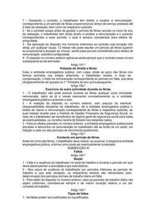 1 - Cessando o contrato, o trabalhador tem direito a receber a remuneração
correspondente a um período de férias proporcional ao tempo de serviço prestado até
à data da cessação, bem como ao respectivo subsídio.
2 - Se o contrato cessar antes de gozado o período de férias vencido no início do ano
da cessação, o trabalhador tem ainda direito a receber a remuneração e o subsídio
correspondentes a esse período, o qual é sempre considerado para efeitos de
antiguidade.
3 - Da aplicação do disposto nos números anteriores ao contrato cuja duração não
atinja, por qualquer causa, 12 meses não pode resultar um período de férias superior
ao proporcional à duração do vínculo, sendo esse período considerado para efeitos de
remuneração, subsídio e antiguidade.
4 - O disposto no número anterior aplica-se ainda sempre que o contrato cesse no ano
subsequente ao da admissão.
Artigo 181.º
Violação do direito a férias
Caso a entidade empregadora pública, com culpa, obste ao gozo das férias nos
termos previstos nos artigos anteriores, o trabalhador recebe, a título de
compensação, o triplo da remuneração correspondente ao período em falta, que deve
obrigatoriamente ser gozado no 1.º trimestre do ano civil subsequente.
Artigo 182.º
Exercício de outra actividade durante as férias
1 - O trabalhador não pode exercer durante as férias qualquer outra actividade
remunerada, salvo se já a viesse exercendo cumulativamente ou a entidade
empregadora pública o autorizar a isso.
2 - A violação do disposto no número anterior, sem prejuízo da eventual
responsabilidade disciplinar do trabalhador, dá à entidade empregadora pública o
direito de reaver a remuneração correspondente às férias e respectivo subsídio, da
qual metade reverte para o Instituto de Gestão Financeira da Segurança Social, no
caso de o trabalhador ser beneficiário do regime geral de segurança social para todas
as eventualidades, ou constitui receita do Estado nos restantes casos.
3 - Para os efeitos previstos no número anterior, a entidade empregadora pública pode
proceder a descontos na remuneração do trabalhador até ao limite de um sexto, em
relação a cada um dos períodos de vencimento posteriores.
Artigo 183.º
Contacto em período de férias
Antes do início das férias, o trabalhador deve indicar, se possível, à respectiva entidade
empregadora pública, a forma como pode ser eventualmente contactado.
SUBSECÇÃO XI
Faltas
Artigo 184.º
Noção
1 - Falta é a ausência do trabalhador no local de trabalho e durante o período em que
devia desempenhar a actividade a que está adstrito.
2 - Nos casos de ausência do trabalhador por períodos inferiores ao período de
trabalho a que está obrigado, os respectivos tempos são adicionados para
determinação dos períodos normais de trabalho diário em falta.
3 - Para efeito do disposto no número anterior, caso os períodos de trabalho diário não
sejam uniformes, considera-se sempre o de menor duração relativo a um dia
completo de trabalho.
Artigo 185.º
Tipos de faltas
1 - As faltas podem ser justificadas ou injustificadas.
 