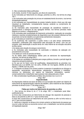 2 - São consideradas faltas justificadas:
a) As dadas, durante 15 dias seguidos, por altura do casamento;
b) As motivadas por falecimento do cônjuge, parentes ou afins, nos termos do artigo
187.º;
c) As motivadas pela prestação de provas em estabelecimento de ensino, nos termos
da legislação especial;
d) As motivadas por impossibilidade de prestar trabalho devido a facto que não seja
imputável ao trabalhador, nomeadamente doença, acidente ou cumprimento de
obrigaçõeslegais;
e) As motivadas pela necessidade de prestação de assistência inadiável e
imprescindível a membros do seu agregado familiar, nos termos previstos neste
Regime e no anexo ii, «Regulamento»;
f) As motivadas pela necessidade de tratamento ambulatório, realização de consultas
médicas e exames complementares de diagnóstico que não possam efectuar-se fora
do período normal de trabalho e só pelo tempo estritamente necessário;
g) As motivadas por isolamento profiláctico;
h) As ausências não superiores a quatro horas e só pelo tempo estritamente
necessário, justificadas pelo responsável pela educação de menor, uma vez por
trimestre, para deslocação à escola tendo em vista inteirar-se da situação educativa
do filho menor;
i) As dadas para doação de sangue e socorrismo;
j) As motivadas pela necessidade de submissão a métodos de selecção em
procedimentoconcursal;
l) As dadas por conta do período de férias;
m) As dadas pelos trabalhadores eleitos para as estruturas de representação
colectiva, nos termos do artigo 293.º;
n) As dadas por candidatos a eleições para cargos públicos, durante o período legal da
respectiva campanha eleitoral;
o) As que por lei forem como tal qualificadas, designadamente as previstas nos
Decretos-Leis n.os 220/84, de 4 de Julho, 272/88, de 3 de Agosto, 282/89, de 23 de
Agosto, e 190/99, de 5 de Junho.
3 - O disposto na alínea f) do número anterior é extensivo à assistência ao cônjuge ou
equiparado, ascendentes, descendentes, adoptandos, adoptados e enteados,
menores ou deficientes, em regime de tratamento ambulatório, quando
comprovadamente o trabalhador seja a pessoa mais adequada para o fazer.
4 - São consideradas injustificadas as faltas não previstas nos n.os 2 e 3.
Artigo 186.º
Imperatividade
As disposições relativas aos tipos de faltas e à sua duração não podem ser objecto de
instrumento de regulamentação colectiva de trabalho, salvo tratando-se das situações
previstas na alínea m) do n.º 2 do artigo anterior.
Artigo 187.º
Faltas por motivo de falecimento de parentes ou afins
1 - Nos termos da alínea b) do n.º 2 do artigo 185.º, o trabalhador pode faltar
justificadamente:
a) Cinco dias consecutivos por falecimento de cônjuge não separado de pessoas e
bens ou de parente ou afim no 1.º grau na linha recta;
b) Dois dias consecutivos por falecimento de outro parente ou afim na linha recta ou
em 2.º grau da linha colateral.
2 - Aplica-se o disposto na alínea a) do número anterior ao falecimento de pessoa que
viva em união de facto ou economia comum com o trabalhador nos termos previstos
em legislação especial.
Artigo 188.º
 