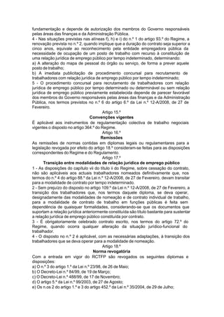 fundamentação e depende de autorização dos membros do Governo responsáveis
pelas áreas das finanças e da Administração Pública.
4 - Nas situações previstas nas alíneas f), h) e i) do n.º 1 do artigo 93.º do Regime, a
renovação prevista no n.º 2, quando implique que a duração do contrato seja superior a
cinco anos, equivale ao reconhecimento pela entidade empregadora pública da
necessidade de ocupação de um posto de trabalho com recurso à constituição de
uma relação jurídica de emprego público por tempo indeterminado, determinando:
a) A alteração do mapa de pessoal do órgão ou serviço, de forma a prever aquele
posto de trabalho;
b) A imediata publicitação de procedimento concursal para recrutamento de
trabalhadores com relação jurídica de emprego público por tempo indeterminado;
5 - O procedimento concursal para recrutamento de trabalhadores com relação
jurídica de emprego público por tempo determinado ou determinável ou sem relação
jurídica de emprego público previamente estabelecida depende de parecer favorável
dos membros do Governo responsáveis pelas áreas das finanças e da Administração
Pública, nos termos previstos no n.º 6 do artigo 6.º da Lei n.º 12-A/2008, de 27 de
Fevereiro.
Artigo 15.º
Convenções vigentes
É aplicável aos instrumentos de regulamentação colectiva de trabalho negociais
vigentes o disposto no artigo 364.º do Regime.
Artigo 16.º
Remissões
As remissões de normas contidas em diplomas legais ou regulamentares para a
legislação revogada por efeito do artigo 18.º consideram-se feitas para as disposições
correspondentes do Regime e do Regulamento.
Artigo 17.º
Transição entre modalidades de relação jurídica de emprego público
1 - As disposições do capítulo vii do título ii do Regime, sobre cessação do contrato,
não são aplicáveis aos actuais trabalhadores nomeados definitivamente que, nos
termos do n.º 4 do artigo 88.º da Lei n.º 12-A/2008, de 27 de Fevereiro, devam transitar
para a modalidade de contrato por tempo indeterminado.
2 - Sem prejuízo do disposto no artigo 109.º da Lei n.º 12-A/2008, de 27 de Fevereiro, a
transição dos trabalhadores que, nos termos daquele diploma, se deva operar,
designadamente das modalidades de nomeação e de contrato individual de trabalho,
para a modalidade de contrato de trabalho em funções públicas é feita sem
dependência de quaisquer formalidades, considerando-se que os documentos que
suportam a relação jurídica anteriormente constituída são título bastante para sustentar
a relação jurídica de emprego público constituída por contrato.
3 - É obrigatoriamente celebrado contrato escrito, nos termos do artigo 72.º do
Regime, quando ocorra qualquer alteração da situação jurídico-funcional do
trabalhador.
4 - O disposto no n.º 2 é aplicável, com as necessárias adaptações, à transição dos
trabalhadores que se deva operar para a modalidade de nomeação.
Artigo 18.º
Norma revogatória
Com a entrada em vigor do RCTFP são revogados os seguintes diplomas e
disposições:
a) O n.º 3 do artigo 1.º da Lei n.º 23/98, de 26 de Maio;
b) O Decreto-Lei n.º 84/99, de 19 de Março;
c) O Decreto-Lei n.º 488/99, de 17 de Novembro;
d) O artigo 5.º da Lei n.º 99/2003, de 27 de Agosto;
e) Os n.os 2 do artigo 1.º e 3 do artigo 452.º da Lei n.º 35/2004, de 29 de Julho;
 