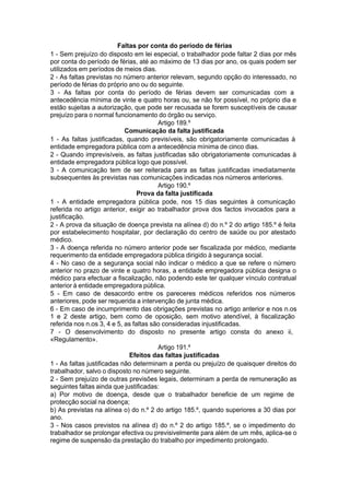Faltas por conta do período de férias
1 - Sem prejuízo do disposto em lei especial, o trabalhador pode faltar 2 dias por mês
por conta do período de férias, até ao máximo de 13 dias por ano, os quais podem ser
utilizados em períodos de meios dias.
2 - As faltas previstas no número anterior relevam, segundo opção do interessado, no
período de férias do próprio ano ou do seguinte.
3 - As faltas por conta do período de férias devem ser comunicadas com a
antecedência mínima de vinte e quatro horas ou, se não for possível, no próprio dia e
estão sujeitas a autorização, que pode ser recusada se forem susceptíveis de causar
prejuízo para o normal funcionamento do órgão ou serviço.
Artigo 189.º
Comunicação da falta justificada
1 - As faltas justificadas, quando previsíveis, são obrigatoriamente comunicadas à
entidade empregadora pública com a antecedência mínima de cinco dias.
2 - Quando imprevisíveis, as faltas justificadas são obrigatoriamente comunicadas à
entidade empregadora pública logo que possível.
3 - A comunicação tem de ser reiterada para as faltas justificadas imediatamente
subsequentes às previstas nas comunicações indicadas nos números anteriores.
Artigo 190.º
Prova da falta justificada
1 - A entidade empregadora pública pode, nos 15 dias seguintes à comunicação
referida no artigo anterior, exigir ao trabalhador prova dos factos invocados para a
justificação.
2 - A prova da situação de doença prevista na alínea d) do n.º 2 do artigo 185.º é feita
por estabelecimento hospitalar, por declaração do centro de saúde ou por atestado
médico.
3 - A doença referida no número anterior pode ser fiscalizada por médico, mediante
requerimento da entidade empregadora pública dirigido à segurança social.
4 - No caso de a segurança social não indicar o médico a que se refere o número
anterior no prazo de vinte e quatro horas, a entidade empregadora pública designa o
médico para efectuar a fiscalização, não podendo este ter qualquer vínculo contratual
anterior à entidade empregadora pública.
5 - Em caso de desacordo entre os pareceres médicos referidos nos números
anteriores, pode ser requerida a intervenção de junta médica.
6 - Em caso de incumprimento das obrigações previstas no artigo anterior e nos n.os
1 e 2 deste artigo, bem como de oposição, sem motivo atendível, à fiscalização
referida nos n.os 3, 4 e 5, as faltas são consideradas injustificadas.
7 - O desenvolvimento do disposto no presente artigo consta do anexo ii,
«Regulamento».
Artigo 191.º
Efeitos das faltas justificadas
1 - As faltas justificadas não determinam a perda ou prejuízo de quaisquer direitos do
trabalhador, salvo o disposto no número seguinte.
2 - Sem prejuízo de outras previsões legais, determinam a perda de remuneração as
seguintes faltas ainda que justificadas:
a) Por motivo de doença, desde que o trabalhador beneficie de um regime de
protecção social na doença;
b) As previstas na alínea o) do n.º 2 do artigo 185.º, quando superiores a 30 dias por
ano.
3 - Nos casos previstos na alínea d) do n.º 2 do artigo 185.º, se o impedimento do
trabalhador se prolongar efectiva ou previsivelmente para além de um mês, aplica-se o
regime de suspensão da prestação do trabalho por impedimento prolongado.
 