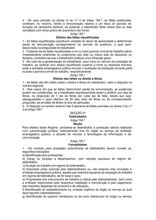 4 - No caso previsto na alínea n) do n.º 2 do artigo 185.º, as faltas justificadas
conferem, no máximo, direito à remuneração relativa a um terço do período de
duração da campanha eleitoral, só podendo o trabalhador faltar meios dias ou dias
completos com aviso prévio de quarenta e oito horas.
Artigo 192.º
Efeitos das faltas injustificadas
1 - As faltas injustificadas constituem violação do dever de assiduidade e determinam
perda da remuneração correspondente ao período de ausência, o qual será
descontado na antiguidade do trabalhador.
2 - Tratando-se de faltas injustificadas a um ou meio período normal de trabalho diário,
imediatamente anteriores ou posteriores aos dias ou meios dias de descanso ou
feriados, considera-se que o trabalhador praticou uma infracção grave.
3 - No caso de a apresentação do trabalhador, para início ou reinício da prestação de
trabalho, se verificar com atraso injustificado superior a trinta ou sessenta minutos,
pode a entidade empregadora pública recusar a aceitação da prestação durante parte
ou todo o período normal de trabalho, respectivamente.
Artigo 193.º
Efeitos das faltas no direito a férias
1 - As faltas não têm efeito sobre o direito a férias do trabalhador, salvo o disposto no
númeroseguinte.
2 - Nos casos em que as faltas determinem perda de remuneração, as ausências
podem ser substituídas, se o trabalhador expressamente assim o preferir, por dias de
férias, na proporção de 1 dia de férias por cada dia de falta, desde que seja
salvaguardado o gozo efectivo de 20 dias úteis de férias ou da correspondente
proporção, se se tratar de férias no ano de admissão.
3 - O disposto no número anterior não é aplicável às faltas previstas na alínea l) do n.º
2 do artigo 185.º
SECÇÃO IV
Teletrabalho
Artigo 194.º
Noção
Para efeitos deste Regime, considera-se teletrabalho a prestação laboral realizada
com subordinação jurídica, habitualmente fora do órgão ou serviço da entidade
empregadora pública, e através do recurso a tecnologias de informação e de
comunicação.
Artigo 195.º
Formalidades
1 - Do contrato para prestação subordinada de teletrabalho devem constar as
seguintesindicações:
a) Identificação dos contraentes;
b) Cargo ou funções a desempenhar, com menção expressa do regime de
teletrabalho;
c) Duração do trabalho em regime de teletrabalho;
d) Actividade antes exercida pelo teletrabalhador ou, não estando este vinculado à
entidade empregadora pública, aquela que exercerá aquando da cessação do trabalho
em regime de teletrabalho, se for esse o caso;
e) Propriedade dos instrumentos de trabalho a utilizar pelo teletrabalhador, bem como
a entidade responsável pela respectiva instalação e manutenção e pelo pagamento
das inerentes despesas de consumo e de utilização;
f) Identificação do estabelecimento ou unidade orgânica do órgão ou serviço ao qual
deve reportar o teletrabalhador;
g) Identificação do superior hierárquico ou de outro interlocutor do órgão ou serviço
 