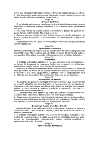 com o qual o teletrabalhador pode contactar no âmbito da respectiva prestação laboral.
2 - Não se considera sujeito ao regime de teletrabalho o acordo não escrito ou em que
falte a menção referida na alínea b) do número anterior.
Artigo 196.º
Liberdade contratual
1 - O trabalhador pode passar a trabalhar em regime de teletrabalho por acordo escrito
celebrado com a entidade empregadora pública, cuja duração inicial não pode exceder
trêsanos.
2 - O acordo referido no número anterior pode cessar por decisão de qualquer das
partes durante os primeiros 30 dias da sua execução.
3 - Cessado o acordo, o trabalhador tem direito a retomar a prestação de trabalho, nos
termos previstos no contrato ou em instrumento de regulamentação colectiva de
trabalho.
4 - O prazo referido no n.º 1 pode ser modificado por instrumento de regulamentação
colectiva de trabalho.
Artigo 197.º
Igualdade de tratamento
O teletrabalhador tem os mesmos direitos e está adstrito às mesmas obrigações dos
trabalhadores que não exerçam a sua actividade em regime de teletrabalho tanto no
que se refere à formação e promoção profissionais como às condições de trabalho.
Artigo 198.º
Privacidade
1 - A entidade empregadora pública deve respeitar a privacidade do teletrabalhador e
os tempos de descanso e de repouso da família, bem como proporcionar-lhe boas
condições de trabalho tanto do ponto de vista físico como moral.
2 - Sempre que o teletrabalho seja realizado no domicílio do trabalhador, as visitas ao
local de trabalho só devem ter por objecto o controlo da actividade laboral daquele,
bem como dos respectivos equipamentos, e apenas podem ser efectuadas entre a 9 e
as 19 horas, com a assistência do trabalhador ou de pessoa por ele designada.
Artigo 199.º
Instrumentos de trabalho
1 - Na ausência de qualquer estipulação contratual, presume-se que os instrumentos
de trabalho utilizados pelo teletrabalhador no manuseamento de tecnologias de
informação e de comunicação constituem propriedade da entidade empregadora
pública, a quem compete a respectiva instalação e manutenção, bem como o
pagamento das inerentes despesas.
2 - O teletrabalhador deve observar as regras de utilização e funcionamento dos
equipamentos e instrumentos de trabalho que lhe forem disponibilizados.
3 - Salvo acordo em contrário, o teletrabalhador não pode dar aos equipamentos e
instrumentos de trabalho que lhe forem confiados pela entidade empregadora pública
uso diverso do inerente ao cumprimento da sua prestação de trabalho.
Artigo 200.º
Segurança, higiene e saúde no trabalho
1 - O teletrabalhador é abrangido pelo regime jurídico relativo à segurança, higiene e
saúde no trabalho, bem como pelo regime jurídico dos acidentes de trabalho e
doençasprofissionais.
2 - A entidade empregadora pública é responsável pela definição e execução de uma
política de segurança, higiene e saúde que abranja os teletrabalhadores, aos quais
devem ser proporcionados, nomeadamente, exames médicos periódicos e
equipamentos de protecção visual.
Artigo 201.º
Período normal de trabalho
 