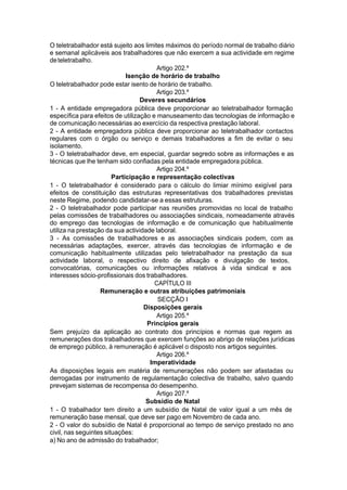 O teletrabalhador está sujeito aos limites máximos do período normal de trabalho diário
e semanal aplicáveis aos trabalhadores que não exercem a sua actividade em regime
deteletrabalho.
Artigo 202.º
Isenção de horário de trabalho
O teletrabalhador pode estar isento de horário de trabalho.
Artigo 203.º
Deveres secundários
1 - A entidade empregadora pública deve proporcionar ao teletrabalhador formação
específica para efeitos de utilização e manuseamento das tecnologias de informação e
de comunicação necessárias ao exercício da respectiva prestação laboral.
2 - A entidade empregadora pública deve proporcionar ao teletrabalhador contactos
regulares com o órgão ou serviço e demais trabalhadores a fim de evitar o seu
isolamento.
3 - O teletrabalhador deve, em especial, guardar segredo sobre as informações e as
técnicas que lhe tenham sido confiadas pela entidade empregadora pública.
Artigo 204.º
Participação e representação colectivas
1 - O teletrabalhador é considerado para o cálculo do limiar mínimo exigível para
efeitos de constituição das estruturas representativas dos trabalhadores previstas
neste Regime, podendo candidatar-se a essas estruturas.
2 - O teletrabalhador pode participar nas reuniões promovidas no local de trabalho
pelas comissões de trabalhadores ou associações sindicais, nomeadamente através
do emprego das tecnologias de informação e de comunicação que habitualmente
utiliza na prestação da sua actividade laboral.
3 - As comissões de trabalhadores e as associações sindicais podem, com as
necessárias adaptações, exercer, através das tecnologias de informação e de
comunicação habitualmente utilizadas pelo teletrabalhador na prestação da sua
actividade laboral, o respectivo direito de afixação e divulgação de textos,
convocatórias, comunicações ou informações relativos à vida sindical e aos
interesses sócio-profissionais dos trabalhadores.
CAPÍTULO III
Remuneração e outras atribuições patrimoniais
SECÇÃO I
Disposições gerais
Artigo 205.º
Princípios gerais
Sem prejuízo da aplicação ao contrato dos princípios e normas que regem as
remunerações dos trabalhadores que exercem funções ao abrigo de relações jurídicas
de emprego público, à remuneração é aplicável o disposto nos artigos seguintes.
Artigo 206.º
Imperatividade
As disposições legais em matéria de remunerações não podem ser afastadas ou
derrogadas por instrumento de regulamentação colectiva de trabalho, salvo quando
prevejam sistemas de recompensa do desempenho.
Artigo 207.º
Subsídio de Natal
1 - O trabalhador tem direito a um subsídio de Natal de valor igual a um mês de
remuneração base mensal, que deve ser pago em Novembro de cada ano.
2 - O valor do subsídio de Natal é proporcional ao tempo de serviço prestado no ano
civil, nas seguintes situações:
a) No ano de admissão do trabalhador;
 