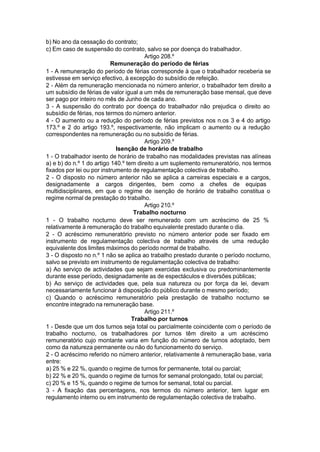 b) No ano da cessação do contrato;
c) Em caso de suspensão do contrato, salvo se por doença do trabalhador.
Artigo 208.º
Remuneração do período de férias
1 - A remuneração do período de férias corresponde à que o trabalhador receberia se
estivesse em serviço efectivo, à excepção do subsídio de refeição.
2 - Além da remuneração mencionada no número anterior, o trabalhador tem direito a
um subsídio de férias de valor igual a um mês de remuneração base mensal, que deve
ser pago por inteiro no mês de Junho de cada ano.
3 - A suspensão do contrato por doença do trabalhador não prejudica o direito ao
subsídio de férias, nos termos do número anterior.
4 - O aumento ou a redução do período de férias previstos nos n.os 3 e 4 do artigo
173.º e 2 do artigo 193.º, respectivamente, não implicam o aumento ou a redução
correspondentes na remuneração ou no subsídio de férias.
Artigo 209.º
Isenção de horário de trabalho
1 - O trabalhador isento de horário de trabalho nas modalidades previstas nas alíneas
a) e b) do n.º 1 do artigo 140.º tem direito a um suplemento remuneratório, nos termos
fixados por lei ou por instrumento de regulamentação colectiva de trabalho.
2 - O disposto no número anterior não se aplica a carreiras especiais e a cargos,
designadamente a cargos dirigentes, bem como a chefes de equipas
multidisciplinares, em que o regime de isenção de horário de trabalho constitua o
regime normal de prestação do trabalho.
Artigo 210.º
Trabalho nocturno
1 - O trabalho nocturno deve ser remunerado com um acréscimo de 25 %
relativamente à remuneração do trabalho equivalente prestado durante o dia.
2 - O acréscimo remuneratório previsto no número anterior pode ser fixado em
instrumento de regulamentação colectiva de trabalho através de uma redução
equivalente dos limites máximos do período normal de trabalho.
3 - O disposto no n.º 1 não se aplica ao trabalho prestado durante o período nocturno,
salvo se previsto em instrumento de regulamentação colectiva de trabalho:
a) Ao serviço de actividades que sejam exercidas exclusiva ou predominantemente
durante esse período, designadamente as de espectáculos e diversões públicas;
b) Ao serviço de actividades que, pela sua natureza ou por força da lei, devam
necessariamente funcionar à disposição do público durante o mesmo período;
c) Quando o acréscimo remuneratório pela prestação de trabalho nocturno se
encontre integrado na remuneração base.
Artigo 211.º
Trabalho por turnos
1 - Desde que um dos turnos seja total ou parcialmente coincidente com o período de
trabalho nocturno, os trabalhadores por turnos têm direito a um acréscimo
remuneratório cujo montante varia em função do número de turnos adoptado, bem
como da natureza permanente ou não do funcionamento do serviço.
2 - O acréscimo referido no número anterior, relativamente à remuneração base, varia
entre:
a) 25 % e 22 %, quando o regime de turnos for permanente, total ou parcial;
b) 22 % e 20 %, quando o regime de turnos for semanal prolongado, total ou parcial;
c) 20 % e 15 %, quando o regime de turnos for semanal, total ou parcial.
3 - A fixação das percentagens, nos termos do número anterior, tem lugar em
regulamento interno ou em instrumento de regulamentação colectiva de trabalho.
 