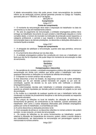 A tabela remuneratória única não pode prever níveis remuneratórios de montante
inferior ao da retribuição mínima mensal garantida prevista no Código do Trabalho,
aprovado pela Lei n.º 99/2003, de 27 de Agosto.
SECÇÃO IV
Cumprimento
Artigo 217.º
Forma do cumprimento
1 - O montante da remuneração deve estar à disposição do trabalhador na data do
vencimento ou no dia útil imediatamente anterior.
2 - No acto do pagamento da remuneração, a entidade empregadora pública deve
entregar ao trabalhador documento do qual constem a identificação daquela e o nome
completo deste, o número de inscrição na instituição de protecção social respectiva, a
categoria profissional, o período a que respeita a remuneração, discriminando a
remuneração base e as demais prestações, os descontos e deduções efectuados e o
montante líquido a receber.
Artigo 218.º
Tempo do cumprimento
1 - A obrigação de satisfazer a remuneração, quando esta seja periódica, vence-se
mensalmente.
2 - O cumprimento deve efectuar-se nos dias úteis.
3 - A entidade empregadora pública fica constituída em mora se o trabalhador, por
facto que não lhe for imputável, não puder dispor do montante da remuneração na data
dovencimento.
SECÇÃO V
Garantias
Artigo 219.º
Compensações e descontos
1 - Na pendência do contrato, a entidade empregadora pública não pode compensar a
remuneração em dívida com créditos que tenha sobre o trabalhador nem fazer
quaisquer descontos ou deduções no montante da referida remuneração.
2 - O disposto no número anterior não se aplica:
a) Aos descontos a favor do Estado, da segurança social ou de outras entidades,
ordenados por lei, por decisão judicial transitada em julgado ou por auto de
conciliação, quando da decisão ou do auto tenha sido notificada a entidade
empregadorapública;
b) Às indemnizações devidas pelo trabalhador à entidade empregadora pública,
quando se acharem liquidadas por decisão judicial transitada em julgado ou por auto
deconciliação;
c) Às multas ou a reposição de qualquer quantia em que o trabalhador tenha sido
condenado no âmbito de procedimento disciplinar e não tenha procedido ao respectivo
pagamentovoluntário;
d) Aos preços de refeições no local de trabalho, de utilização de telefones, de
fornecimento de géneros, de combustíveis ou de materiais, quando solicitados pelo
trabalhador, bem como a outras despesas efectuadas pela entidade empregadora
pública por conta do trabalhador, e consentidas por este;
e) A outros descontos ou deduções previstos na lei.
3 - Com excepção da alínea a), os descontos referidos no número anterior não podem
exceder, no seu conjunto, um sexto da remuneração.
4 - Os preços de refeições ou de outros fornecimentos ao trabalhador, quando
relativos à utilização de cooperativas de consumo, podem, obtido o acordo destas e
dos trabalhadores, ser descontados na remuneração em percentagem superior à
mencionada no número anterior.
Artigo 220.º
 