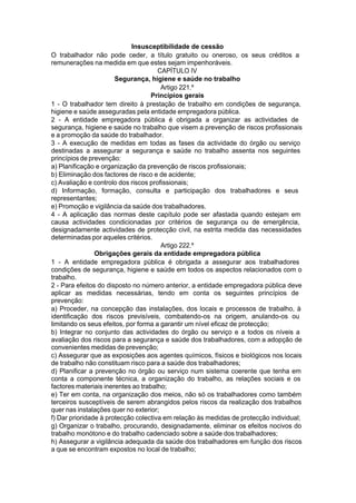 Insusceptibilidade de cessão
O trabalhador não pode ceder, a título gratuito ou oneroso, os seus créditos a
remunerações na medida em que estes sejam impenhoráveis.
CAPÍTULO IV
Segurança, higiene e saúde no trabalho
Artigo 221.º
Princípios gerais
1 - O trabalhador tem direito à prestação de trabalho em condições de segurança,
higiene e saúde asseguradas pela entidade empregadora pública.
2 - A entidade empregadora pública é obrigada a organizar as actividades de
segurança, higiene e saúde no trabalho que visem a prevenção de riscos profissionais
e a promoção da saúde do trabalhador.
3 - A execução de medidas em todas as fases da actividade do órgão ou serviço
destinadas a assegurar a segurança e saúde no trabalho assenta nos seguintes
princípios de prevenção:
a) Planificação e organização da prevenção de riscos profissionais;
b) Eliminação dos factores de risco e de acidente;
c) Avaliação e controlo dos riscos profissionais;
d) Informação, formação, consulta e participação dos trabalhadores e seus
representantes;
e) Promoção e vigilância da saúde dos trabalhadores.
4 - A aplicação das normas deste capítulo pode ser afastada quando estejam em
causa actividades condicionadas por critérios de segurança ou de emergência,
designadamente actividades de protecção civil, na estrita medida das necessidades
determinadas por aqueles critérios.
Artigo 222.º
Obrigações gerais da entidade empregadora pública
1 - A entidade empregadora pública é obrigada a assegurar aos trabalhadores
condições de segurança, higiene e saúde em todos os aspectos relacionados com o
trabalho.
2 - Para efeitos do disposto no número anterior, a entidade empregadora pública deve
aplicar as medidas necessárias, tendo em conta os seguintes princípios de
prevenção:
a) Proceder, na concepção das instalações, dos locais e processos de trabalho, à
identificação dos riscos previsíveis, combatendo-os na origem, anulando-os ou
limitando os seus efeitos, por forma a garantir um nível eficaz de protecção;
b) Integrar no conjunto das actividades do órgão ou serviço e a todos os níveis a
avaliação dos riscos para a segurança e saúde dos trabalhadores, com a adopção de
convenientes medidas de prevenção;
c) Assegurar que as exposições aos agentes químicos, físicos e biológicos nos locais
de trabalho não constituam risco para a saúde dos trabalhadores;
d) Planificar a prevenção no órgão ou serviço num sistema coerente que tenha em
conta a componente técnica, a organização do trabalho, as relações sociais e os
factores materiais inerentes ao trabalho;
e) Ter em conta, na organização dos meios, não só os trabalhadores como também
terceiros susceptíveis de serem abrangidos pelos riscos da realização dos trabalhos
quer nas instalações quer no exterior;
f) Dar prioridade à protecção colectiva em relação às medidas de protecção individual;
g) Organizar o trabalho, procurando, designadamente, eliminar os efeitos nocivos do
trabalho monótono e do trabalho cadenciado sobre a saúde dos trabalhadores;
h) Assegurar a vigilância adequada da saúde dos trabalhadores em função dos riscos
a que se encontram expostos no local de trabalho;
 