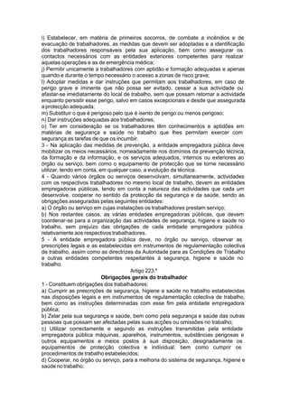 i) Estabelecer, em matéria de primeiros socorros, de combate a incêndios e de
evacuação de trabalhadores, as medidas que devem ser adoptadas e a identificação
dos trabalhadores responsáveis pela sua aplicação, bem como assegurar os
contactos necessários com as entidades exteriores competentes para realizar
aquelas operações e as de emergência médica;
j) Permitir unicamente a trabalhadores com aptidão e formação adequadas e apenas
quando e durante o tempo necessário o acesso a zonas de risco grave;
l) Adoptar medidas e dar instruções que permitam aos trabalhadores, em caso de
perigo grave e iminente que não possa ser evitado, cessar a sua actividade ou
afastar-se imediatamente do local de trabalho, sem que possam retomar a actividade
enquanto persistir esse perigo, salvo em casos excepcionais e desde que assegurada
a protecção adequada;
m) Substituir o que é perigoso pelo que é isento de perigo ou menos perigoso;
n) Dar instruções adequadas aos trabalhadores;
o) Ter em consideração se os trabalhadores têm conhecimentos e aptidões em
matérias de segurança e saúde no trabalho que lhes permitam exercer com
segurança as tarefas de que os incumbir.
3 - Na aplicação das medidas de prevenção, a entidade empregadora pública deve
mobilizar os meios necessários, nomeadamente nos domínios da prevenção técnica,
da formação e da informação, e os serviços adequados, internos ou exteriores ao
órgão ou serviço, bem como o equipamento de protecção que se torne necessário
utilizar, tendo em conta, em qualquer caso, a evolução da técnica.
4 - Quando vários órgãos ou serviços desenvolvam, simultaneamente, actividades
com os respectivos trabalhadores no mesmo local de trabalho, devem as entidades
empregadoras públicas, tendo em conta a natureza das actividades que cada um
desenvolve, cooperar no sentido da protecção da segurança e da saúde, sendo as
obrigações asseguradas pelas seguintes entidades:
a) O órgão ou serviço em cujas instalações os trabalhadores prestam serviço;
b) Nos restantes casos, as várias entidades empregadoras públicas, que devem
coordenar-se para a organização das actividades de segurança, higiene e saúde no
trabalho, sem prejuízo das obrigações de cada entidade empregadora pública
relativamente aos respectivos trabalhadores.
5 - A entidade empregadora pública deve, no órgão ou serviço, observar as
prescrições legais e as estabelecidas em instrumentos de regulamentação colectiva
de trabalho, assim como as directrizes da Autoridade para as Condições de Trabalho
e outras entidades competentes respeitantes à segurança, higiene e saúde no
trabalho.
Artigo 223.º
Obrigações gerais do trabalhador
1 - Constituem obrigações dos trabalhadores:
a) Cumprir as prescrições de segurança, higiene e saúde no trabalho estabelecidas
nas disposições legais e em instrumentos de regulamentação colectiva de trabalho,
bem como as instruções determinadas com esse fim pela entidade empregadora
pública;
b) Zelar pela sua segurança e saúde, bem como pela segurança e saúde das outras
pessoas que possam ser afectadas pelas suas acções ou omissões no trabalho;
c) Utilizar correctamente e segundo as instruções transmitidas pela entidade
empregadora pública máquinas, aparelhos, instrumentos, substâncias perigosas e
outros equipamentos e meios postos à sua disposição, designadamente os
equipamentos de protecção colectiva e individual, bem como cumprir os
procedimentos de trabalho estabelecidos;
d) Cooperar, no órgão ou serviço, para a melhoria do sistema de segurança, higiene e
saúde no trabalho;
 