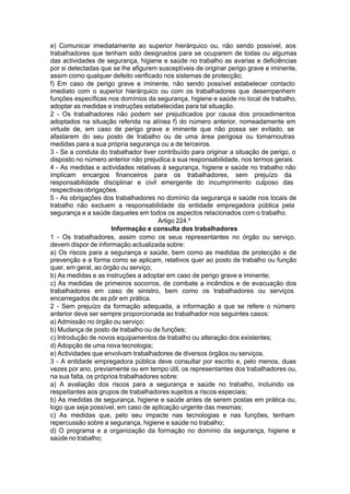 e) Comunicar imediatamente ao superior hierárquico ou, não sendo possível, aos
trabalhadores que tenham sido designados para se ocuparem de todas ou algumas
das actividades de segurança, higiene e saúde no trabalho as avarias e deficiências
por si detectadas que se lhe afigurem susceptíveis de originar perigo grave e iminente,
assim como qualquer defeito verificado nos sistemas de protecção;
f) Em caso de perigo grave e iminente, não sendo possível estabelecer contacto
imediato com o superior hierárquico ou com os trabalhadores que desempenhem
funções específicas nos domínios da segurança, higiene e saúde no local de trabalho,
adoptar as medidas e instruções estabelecidas para tal situação.
2 - Os trabalhadores não podem ser prejudicados por causa dos procedimentos
adoptados na situação referida na alínea f) do número anterior, nomeadamente em
virtude de, em caso de perigo grave e iminente que não possa ser evitado, se
afastarem do seu posto de trabalho ou de uma área perigosa ou tomarnoutras
medidas para a sua própria segurança ou a de terceiros.
3 - Se a conduta do trabalhador tiver contribuído para originar a situação de perigo, o
disposto no número anterior não prejudica a sua responsabilidade, nos termos gerais.
4 - As medidas e actividades relativas à segurança, higiene e saúde no trabalho não
implicam encargos financeiros para os trabalhadores, sem prejuízo da
responsabilidade disciplinar e civil emergente do incumprimento culposo das
respectivasobrigações.
5 - As obrigações dos trabalhadores no domínio da segurança e saúde nos locais de
trabalho não excluem a responsabilidade da entidade empregadora pública pela
segurança e a saúde daqueles em todos os aspectos relacionados com o trabalho.
Artigo 224.º
Informação e consulta dos trabalhadores
1 - Os trabalhadores, assim como os seus representantes no órgão ou serviço,
devem dispor de informação actualizada sobre:
a) Os riscos para a segurança e saúde, bem como as medidas de protecção e de
prevenção e a forma como se aplicam, relativos quer ao posto de trabalho ou função
quer, em geral, ao órgão ou serviço;
b) As medidas e as instruções a adoptar em caso de perigo grave e iminente;
c) As medidas de primeiros socorros, de combate a incêndios e de evacuação dos
trabalhadores em caso de sinistro, bem como os trabalhadores ou serviços
encarregados de as pôr em prática.
2 - Sem prejuízo da formação adequada, a informação a que se refere o número
anterior deve ser sempre proporcionada ao trabalhador nos seguintes casos:
a) Admissão no órgão ou serviço;
b) Mudança de posto de trabalho ou de funções;
c) Introdução de novos equipamentos de trabalho ou alteração dos existentes;
d) Adopção de uma nova tecnologia;
e) Actividades que envolvam trabalhadores de diversos órgãos ou serviços.
3 - A entidade empregadora pública deve consultar por escrito e, pelo menos, duas
vezes por ano, previamente ou em tempo útil, os representantes dos trabalhadores ou,
na sua falta, os próprios trabalhadores sobre:
a) A avaliação dos riscos para a segurança e saúde no trabalho, incluindo os
respeitantes aos grupos de trabalhadores sujeitos a riscos especiais;
b) As medidas de segurança, higiene e saúde antes de serem postas em prática ou,
logo que seja possível, em caso de aplicação urgente das mesmas;
c) As medidas que, pelo seu impacte nas tecnologias e nas funções, tenham
repercussão sobre a segurança, higiene e saúde no trabalho;
d) O programa e a organização da formação no domínio da segurança, higiene e
saúde no trabalho;
 