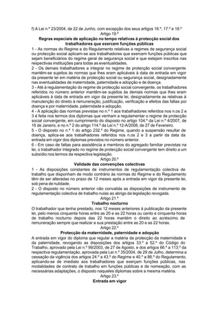 f) A Lei n.º 23/2004, de 22 de Junho, com excepção dos seus artigos 16.º, 17.º e 18.º
Artigo 19.º
Regras especiais de aplicação no tempo relativas à protecção social dos
trabalhadores que exercem funções públicas
1 - As normas do Regime e do Regulamento relativas a regimes de segurança social
ou protecção social aplicam-se aos trabalhadores que exercem funções públicas que
sejam beneficiários do regime geral de segurança social e que estejam inscritos nas
respectivas instituições para todas as eventualidades.
2 - Os demais trabalhadores a integrar no regime de protecção social convergente
mantêm-se sujeitos às normas que lhes eram aplicáveis à data de entrada em vigor
da presente lei em matéria de protecção social ou segurança social, designadamente
nas eventualidades de maternidade, paternidade e adopção e de doença.
3 - Até à regulamentação do regime de protecção social convergente, os trabalhadores
referidos no número anterior mantêm-se sujeitos às demais normas que lhes eram
aplicáveis à data de entrada em vigor da presente lei, designadamente as relativas à
manutenção do direito à remuneração, justificação, verificação e efeitos das faltas por
doença e por maternidade, paternidade e adopção.
4 - A aplicação das normas previstas no n.º 1 aos trabalhadores referidos nos n.os 2 e
3 é feita nos termos dos diplomas que venham a regulamentar o regime de protecção
social convergente, em cumprimento do disposto no artigo 104.º da Lei n.º 4/2007, de
16 de Janeiro, e no n.º 2 do artigo 114.º da Lei n.º 12-A/2008, de 27 de Fevereiro.
5 - O disposto no n.º 1 do artigo 232.º do Regime, quando a suspensão resultar de
doença, aplica-se aos trabalhadores referidos nos n.os 2 e 3 a partir da data da
entrada em vigor dos diplomas previstos no número anterior.
6 - Em caso de faltas para assistência a membros do agregado familiar previstas na
lei, o trabalhador integrado no regime de protecção social convergente tem direito a um
subsídio nos termos da respectiva legislação.
Artigo 20.º
Validade das convenções colectivas
1 - As disposições constantes de instrumentos de regulamentação colectiva de
trabalho que disponham de modo contrário às normas do Regime e do Regulamento
têm de ser alteradas no prazo de 12 meses após a entrada em vigor da presente lei,
sob pena de nulidade.
2 - O disposto no número anterior não convalida as disposições de instrumento de
regulamentação colectiva de trabalho nulas ao abrigo da legislação revogada.
Artigo 21.º
Trabalho nocturno
O trabalhador que tenha prestado, nos 12 meses anteriores à publicação da presente
lei, pelo menos cinquenta horas entre as 20 e as 22 horas ou cento e cinquenta horas
de trabalho nocturno depois das 22 horas mantém o direito ao acréscimo de
remuneração sempre que realizar a sua prestação entre as 20 e as 22 horas.
Artigo 22.º
Protecção da maternidade, paternidade e adopção
A entrada em vigor do diploma que regular a matéria da protecção da maternidade e
da paternidade, revogando as disposições dos artigos 33.º a 52.º do Código do
Trabalho, aprovado pela Lei n.º 99/2003, de 27 de Agosto, e dos artigos 66.º a 113.º da
respectiva regulamentação, aprovada pela Lei n.º 35/2004, de 29 de Julho, determina a
cessação da vigência dos artigos 24.º a 43.º do Regime e 40.º a 86.º do Regulamento,
aplicando-se de imediato aos trabalhadores que exerçam funções públicas, nas
modalidades de contrato de trabalho em funções públicas e de nomeação, com as
necessárias adaptações, o disposto naqueles diplomas sobre a mesma matéria.
Artigo 23.º
Entrada em vigor
 