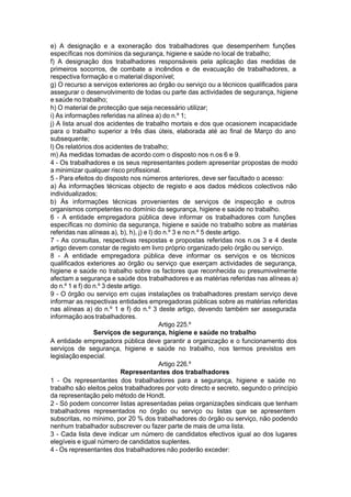 e) A designação e a exoneração dos trabalhadores que desempenhem funções
específicas nos domínios da segurança, higiene e saúde no local de trabalho;
f) A designação dos trabalhadores responsáveis pela aplicação das medidas de
primeiros socorros, de combate a incêndios e de evacuação de trabalhadores, a
respectiva formação e o material disponível;
g) O recurso a serviços exteriores ao órgão ou serviço ou a técnicos qualificados para
assegurar o desenvolvimento de todas ou parte das actividades de segurança, higiene
e saúde no trabalho;
h) O material de protecção que seja necessário utilizar;
i) As informações referidas na alínea a) do n.º 1;
j) A lista anual dos acidentes de trabalho mortais e dos que ocasionem incapacidade
para o trabalho superior a três dias úteis, elaborada até ao final de Março do ano
subsequente;
l) Os relatórios dos acidentes de trabalho;
m) As medidas tomadas de acordo com o disposto nos n.os 6 e 9.
4 - Os trabalhadores e os seus representantes podem apresentar propostas de modo
a minimizar qualquer risco profissional.
5 - Para efeitos do disposto nos números anteriores, deve ser facultado o acesso:
a) Às informações técnicas objecto de registo e aos dados médicos colectivos não
individualizados;
b) Às informações técnicas provenientes de serviços de inspecção e outros
organismos competentes no domínio da segurança, higiene e saúde no trabalho.
6 - A entidade empregadora pública deve informar os trabalhadores com funções
específicas no domínio da segurança, higiene e saúde no trabalho sobre as matérias
referidas nas alíneas a), b), h), j) e l) do n.º 3 e no n.º 5 deste artigo.
7 - As consultas, respectivas respostas e propostas referidas nos n.os 3 e 4 deste
artigo devem constar de registo em livro próprio organizado pelo órgão ou serviço.
8 - A entidade empregadora pública deve informar os serviços e os técnicos
qualificados exteriores ao órgão ou serviço que exerçam actividades de segurança,
higiene e saúde no trabalho sobre os factores que reconhecida ou presumivelmente
afectam a segurança e saúde dos trabalhadores e as matérias referidas nas alíneas a)
do n.º 1 e f) do n.º 3 deste artigo.
9 - O órgão ou serviço em cujas instalações os trabalhadores prestam serviço deve
informar as respectivas entidades empregadoras públicas sobre as matérias referidas
nas alíneas a) do n.º 1 e f) do n.º 3 deste artigo, devendo também ser assegurada
informação aos trabalhadores.
Artigo 225.º
Serviços de segurança, higiene e saúde no trabalho
A entidade empregadora pública deve garantir a organização e o funcionamento dos
serviços de segurança, higiene e saúde no trabalho, nos termos previstos em
legislaçãoespecial.
Artigo 226.º
Representantes dos trabalhadores
1 - Os representantes dos trabalhadores para a segurança, higiene e saúde no
trabalho são eleitos pelos trabalhadores por voto directo e secreto, segundo o princípio
da representação pelo método de Hondt.
2 - Só podem concorrer listas apresentadas pelas organizações sindicais que tenham
trabalhadores representados no órgão ou serviço ou listas que se apresentem
subscritas, no mínimo, por 20 % dos trabalhadores do órgão ou serviço, não podendo
nenhum trabalhador subscrever ou fazer parte de mais de uma lista.
3 - Cada lista deve indicar um número de candidatos efectivos igual ao dos lugares
elegíveis e igual número de candidatos suplentes.
4 - Os representantes dos trabalhadores não poderão exceder:
 