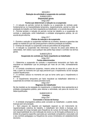 SECÇÃO I
Redução da actividade e suspensão do contrato
SUBSECÇÃO I
Disposições gerais
Artigo 230.º
Factos que determinam a redução ou a suspensão
1 - A redução do período normal de trabalho ou a suspensão do contrato pode
fundamentar-se na impossibilidade temporária, respectivamente, parcial ou total, da
prestação do trabalho, por facto respeitante ao trabalhador, e no acordo das partes.
2 - Permite também a redução do período normal de trabalho ou a suspensão do
contrato a celebração, entre trabalhador e entidade empregadora pública, de um
acordo de pré-reforma.
Artigo 231.º
Efeitos da redução e da suspensão
1 - Durante a redução ou suspensão mantêm-se os direitos, deveres e garantias das
partes na medida em que não pressuponham a efectiva prestação do trabalho.
2 - O tempo de redução ou suspensão conta-se para efeitos de antiguidade.
3 - A redução ou suspensão não interrompe o decurso do prazo para efeitos de
caducidade, nem obsta a que qualquer das partes faça cessar o contrato nos termos
gerais.
SUBSECÇÃO II
Suspensão do contrato por facto respeitante ao trabalhador
Artigo 232.º
Factos determinantes
1 - Determina a suspensão do contrato o impedimento temporário por facto não
imputável ao trabalhador que se prolongue por mais de um mês, nomeadamente
doença.
2 - O contrato considera-se suspenso, mesmo antes de decorrido o prazo de um
mês, a partir do momento em que seja previsível que o impedimento vai ter duração
superior àquele prazo.
3 - O contrato caduca no momento em que se torne certo que o impedimento é
definitivo.
4 - O impedimento temporário por facto imputável ao trabalhador determina a
suspensão do contrato nos casos previstos na lei.
Artigo 233.º
Regresso do trabalhador
No dia imediato ao da cessação do impedimento, o trabalhador deve apresentar-se à
entidade empregadora pública, para retomar a actividade, sob pena de incorrer em
faltasinjustificadas.
SUBSECÇÃO III
Licenças
Artigo 234.º
Concessão e recusa da licença
1 - A entidade empregadora pública pode conceder ao trabalhador, a pedido deste,
licenças sem remuneração.
2 - Sem prejuízo do disposto em legislação especial ou em instrumento de
regulamentação colectiva de trabalho, o trabalhador tem direito a licenças sem
remuneração de longa duração para frequência de cursos de formação ministrados
sob responsabilidade de uma instituição de ensino ou de formação profissional ou no
âmbito de programa específico aprovado por autoridade competente e executado sob
o seu controlo pedagógico ou frequência de cursos ministrados em estabelecimento
deensino.
 