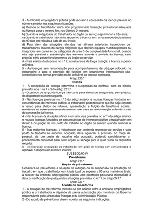 3 - A entidade empregadora pública pode recusar a concessão da licença prevista no
número anterior nas seguintes situações:
a) Quando ao trabalhador tenha sido proporcionada formação profissional adequada
ou licença para o mesmo fim, nos últimos 24 meses;
b) Quando a antiguidade do trabalhador no órgão ou serviço seja inferior a três anos;
c) Quando o trabalhador não tenha requerido a licença com uma antecedência mínima
de 90 dias em relação à data do seu início;
d) Para além das situações referidas nas alíneas anteriores, tratando-se de
trabalhadores titulares de cargos dirigentes que chefiem equipas multidisciplinares ou
integrados em carreiras ou categorias de grau 3 de complexidade funcional, quando
não seja possível a substituição dos mesmos durante o período da licença, sem
prejuízo sério para o funcionamento do órgão ou serviço.
4 - Para efeitos do disposto no n.º 2, considera-se de longa duração a licença superior
a 60 dias.
5 - As licenças sem remuneração para acompanhamento de cônjuge colocado no
estrangeiro e para o exercício de funções em organismos internacionais são
concedidas nos termos previstos na lei aplicável ao pessoal nomeado.
Artigo 235.º
Efeitos
1 - A concessão da licença determina a suspensão do contrato, com os efeitos
previstos nos n.os 1 e 3 do artigo 231.º
2 - O período de tempo da licença não conta para efeitos de antiguidade, sem prejuízo
do disposto no número seguinte.
3 - Nas licenças previstas no n.º 5 do artigo anterior e noutras licenças fundadas em
circunstâncias de interesse público, o trabalhador pode requerer que lhe seja contado
o tempo para efeitos de reforma, aposentação e fruição de benefícios sociais,
mantendo os correspondentes descontos com base na remuneração auferida à data
da concessão da licença.
4 - Nas licenças de duração inferior a um ano, nas previstas no n.º 5 do artigo anterior
e noutras licenças fundadas em circunstâncias de interesse público, o trabalhador tem
direito à ocupação de um posto de trabalho no órgão ou serviço quando terminar a
licença.
5 - Nas restantes licenças, o trabalhador que pretenda regressar ao serviço e cujo
posto de trabalho se encontre ocupado, deve aguardar a previsão, no mapa de
pessoal, de um posto de trabalho não ocupado, podendo candidatar-se a
procedimento concursal para outro órgão ou serviço para o qual reúna os requisitos
exigidos.
6 - Ao regresso antecipado do trabalhador em gozo de licença sem remuneração é
aplicável o disposto no número anterior.
SUBSECÇÃO IV
Pré-reforma
Artigo 236.º
Noção de pré-reforma
Considera-se pré-reforma a situação de redução ou de suspensão da prestação do
trabalho em que o trabalhador com idade igual ou superior a 55 anos mantém o direito
a receber da entidade empregadora pública uma prestação pecuniária mensal até à
data da verificação de qualquer das situações previstas no n.º 1 do artigo 241.º
Artigo 237.º
Acordo de pré-reforma
1 - A situação de pré-reforma constitui-se por acordo entre a entidade empregadora
pública e o trabalhador e depende da prévia autorização dos membros do Governo
responsáveis pelas áreas das finanças e da Administração Pública.
2 - Do acordo de pré-reforma devem constar as seguintes indicações:
 