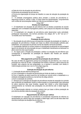 a) Data de início da situação de pré-reforma;
b) Montante da prestação de pré-reforma;
c) Forma de organização do tempo de trabalho no caso de redução da prestação de
trabalho.
3 - A entidade empregadora pública deve remeter o acordo de pré-reforma à
segurança social ou, sendo o caso, à Caixa Geral de Aposentações, conjuntamente
com a folha de remunerações relativa ao mês da sua entrada em vigor.
Artigo 238.º
Direitos do trabalhador
1 - O trabalhador em situação de pré-reforma tem os direitos constantes do acordo
celebrado com a entidade empregadora pública, sem prejuízo do disposto nos artigos
seguintes.
2 - O trabalhador em situação de pré-reforma pode desenvolver outra actividade
profissional remunerada, nos termos previstos nos artigos 25.º a 30.º da Lei n.º
12-A/2008, de 27 de Fevereiro.
Artigo 239.º
Prestação de pré-reforma
1 - Na situação de pré-reforma que corresponda à redução da prestação do trabalho, a
prestação de pré-reforma é fixada com base na última remuneração auferida pelo
trabalhador, em proporção do período normal de trabalho semanal acordado.
2 - A prestação referida no número anterior é actualizada anualmente em percentagem
igual à do aumento de remuneração de que o trabalhador beneficiaria se estivesse no
pleno exercício das suas funções.
3 - As regras para a fixação da prestação a atribuir na situação de pré-reforma que
corresponda à suspensão da prestação de trabalho são fixadas por decreto
regulamentar.
Artigo 240.º
Não pagamento pontual da prestação de pré-reforma
No caso de falta de pagamento pontual da prestação de pré-reforma, se a mora se
prolongar por mais de 30 dias, o trabalhador tem direito a retomar o pleno exercício de
funções, sem prejuízo da sua antiguidade, ou a resolver o contrato, com direito à
indemnização prevista nos n.os 2 e 3 do artigo seguinte.
Artigo 241.º
Extinção da situação de pré-reforma
1 - A situação de pré-reforma extingue-se:
a) Com a passagem à situação de pensionista por limite de idade ou invalidez;
b) Com o regresso ao pleno exercício de funções por acordo entre o trabalhador e a
entidade empregadora pública ou nos termos do artigo anterior;
c) Com a cessação do contrato.
2 - Sempre que a extinção da situação de pré-reforma resulte de cessação do contrato
que conferisse ao trabalhador direito a indemnização ou compensação caso estivesse
no pleno exercício das suas funções, aquele tem direito a uma indemnização
correspondente ao montante das prestações de pré-reforma até à idade legal de
reforma.
3 - A indemnização referida no número anterior tem por base a última prestação de
pré-reforma devida à data da cessação do contrato.
Artigo 242.º
Requerimento da reforma por velhice
O trabalhador em situação de pré-reforma é considerado requerente da reforma ou
aposentação por velhice logo que complete a idade legal, salvo se até essa data tiver
ocorrido a extinção da situação de pré-reforma.
CAPÍTULO VI
 