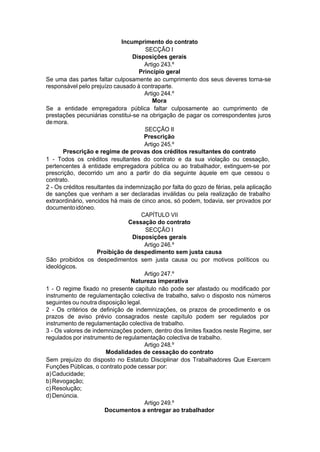 Incumprimento do contrato
SECÇÃO I
Disposições gerais
Artigo 243.º
Princípio geral
Se uma das partes faltar culposamente ao cumprimento dos seus deveres torna-se
responsável pelo prejuízo causado à contraparte.
Artigo 244.º
Mora
Se a entidade empregadora pública faltar culposamente ao cumprimento de
prestações pecuniárias constitui-se na obrigação de pagar os correspondentes juros
demora.
SECÇÃO II
Prescrição
Artigo 245.º
Prescrição e regime de provas dos créditos resultantes do contrato
1 - Todos os créditos resultantes do contrato e da sua violação ou cessação,
pertencentes à entidade empregadora pública ou ao trabalhador, extinguem-se por
prescrição, decorrido um ano a partir do dia seguinte àquele em que cessou o
contrato.
2 - Os créditos resultantes da indemnização por falta do gozo de férias, pela aplicação
de sanções que venham a ser declaradas inválidas ou pela realização de trabalho
extraordinário, vencidos há mais de cinco anos, só podem, todavia, ser provados por
documentoidóneo.
CAPÍTULO VII
Cessação do contrato
SECÇÃO I
Disposições gerais
Artigo 246.º
Proibição de despedimento sem justa causa
São proibidos os despedimentos sem justa causa ou por motivos políticos ou
ideológicos.
Artigo 247.º
Natureza imperativa
1 - O regime fixado no presente capítulo não pode ser afastado ou modificado por
instrumento de regulamentação colectiva de trabalho, salvo o disposto nos números
seguintes ou noutra disposição legal.
2 - Os critérios de definição de indemnizações, os prazos de procedimento e os
prazos de aviso prévio consagrados neste capítulo podem ser regulados por
instrumento de regulamentação colectiva de trabalho.
3 - Os valores de indemnizações podem, dentro dos limites fixados neste Regime, ser
regulados por instrumento de regulamentação colectiva de trabalho.
Artigo 248.º
Modalidades de cessação do contrato
Sem prejuízo do disposto no Estatuto Disciplinar dos Trabalhadores Que Exercem
Funções Públicas, o contrato pode cessar por:
a)Caducidade;
b)Revogação;
c)Resolução;
d)Denúncia.
Artigo 249.º
Documentos a entregar ao trabalhador
 