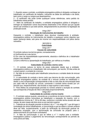 1 - Quando cesse o contrato, a entidade empregadora pública é obrigada a entregar ao
trabalhador um certificado de trabalho, indicando as datas de admissão e de saída,
bem como o cargo ou cargos que desempenhou.
2 - O certificado não pode conter quaisquer outras referências, salvo pedido do
trabalhador nesse sentido.
3 - Além do certificado de trabalho, a entidade empregadora pública é obrigada a
entregar ao trabalhador outros documentos destinados a fins oficiais que por aquele
devam ser emitidos e que este solicite, designadamente os previstos na legislação de
protecçãosocial.
Artigo 250.º
Devolução de instrumentos de trabalho
Cessando o contrato, o trabalhador deve devolver imediatamente à entidade
empregadora pública os instrumentos de trabalho e quaisquer outros objectos que
sejam pertença desta, sob pena de incorrer em responsabilidade civil pelos danos
causados.
SECÇÃO II
Caducidade
Artigo 251.º
Causas de caducidade
O contrato caduca nos termos gerais, nomeadamente:
a) Verificando-se o seu termo;
b) Em caso de impossibilidade superveniente, absoluta e definitiva de o trabalhador
prestar o seu trabalho;
c) Com a reforma ou aposentação do trabalhador, por velhice ou invalidez.
Artigo 252.º
Caducidade do contrato a termo certo
1 - O contrato caduca no termo do prazo estipulado desde que a entidade
empregadora pública ou o trabalhador não comuniquem, por escrito, 30 dias antes de
o prazo expirar, a vontade de o renovar.
2 - Na falta da comunicação pelo trabalhador presume-se a vontade deste de renovar
ocontrato.
3 - A caducidade do contrato a termo certo que decorra da não comunicação, pela
entidade empregadora pública, da vontade de o renovar confere ao trabalhador o
direito a uma compensação correspondente a três ou dois dias de remuneração base
por cada mês de duração do vínculo, consoante o contrato tenha durado por um
período que, respectivamente, não exceda ou seja superior a seis meses.
4 - Para efeitos da compensação prevista no número anterior a duração do contrato
que corresponda a fracção de mês é calculada proporcionalmente.
Artigo 253.º
Caducidade do contrato a termo incerto
1 - O contrato caduca quando, prevendo-se a ocorrência do termo incerto, a entidade
empregadora pública comunique ao trabalhador a cessação do mesmo, com a
antecedência mínima de 7, 30 ou 60 dias, conforme o contrato tenha durado até seis
meses, de seis meses até dois anos ou por período superior.
2 - Tratando-se da situação prevista na alínea i) do n.º 1 do artigo 93.º, que dê lugar à
contratação de vários trabalhadores, a comunicação a que se refere o número anterior
deve ser feita, sucessivamente, a partir da verificação da diminuição gradual da
respectiva ocupação, com a aproximação da conclusão do projecto para o
desenvolvimento do qual foram contratados.
3 - A falta da comunicação a que se refere o n.º 1 implica para a entidade
empregadora pública o pagamento da remuneração correspondente ao período de
aviso prévio em falta.
 