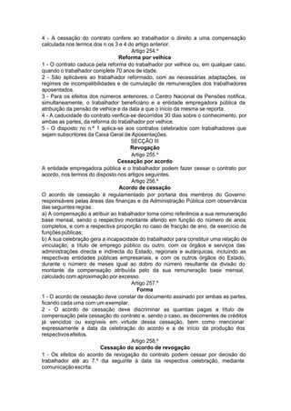 4 - A cessação do contrato confere ao trabalhador o direito a uma compensação
calculada nos termos dos n.os 3 e 4 do artigo anterior.
Artigo 254.º
Reforma por velhice
1 - O contrato caduca pela reforma do trabalhador por velhice ou, em qualquer caso,
quando o trabalhador complete 70 anos de idade.
2 - São aplicáveis ao trabalhador reformado, com as necessárias adaptações, os
regimes de incompatibilidades e de cumulação de remunerações dos trabalhadores
aposentados.
3 - Para os efeitos dos números anteriores, o Centro Nacional de Pensões notifica,
simultaneamente, o trabalhador beneficiário e a entidade empregadora pública da
atribuição da pensão de velhice e da data a que o início da mesma se reporta.
4 - A caducidade do contrato verifica-se decorridos 30 dias sobre o conhecimento, por
ambas as partes, da reforma do trabalhador por velhice.
5 - O disposto no n.º 1 aplica-se aos contratos celebrados com trabalhadores que
sejam subscritores da Caixa Geral de Aposentações.
SECÇÃO III
Revogação
Artigo 255.º
Cessação por acordo
A entidade empregadora pública e o trabalhador podem fazer cessar o contrato por
acordo, nos termos do disposto nos artigos seguintes.
Artigo 256.º
Acordo de cessação
O acordo de cessação é regulamentado por portaria dos membros do Governo
responsáveis pelas áreas das finanças e da Administração Pública com observância
das seguintes regras:
a) A compensação a atribuir ao trabalhador toma como referência a sua remuneração
base mensal, sendo o respectivo montante aferido em função do número de anos
completos, e com a respectiva proporção no caso de fracção de ano, de exercício de
funçõespúblicas;
b) A sua celebração gera a incapacidade do trabalhador para constituir uma relação de
vinculação, a título de emprego público ou outro, com os órgãos e serviços das
administrações directa e indirecta do Estado, regionais e autárquicas, incluindo as
respectivas entidades públicas empresariais, e com os outros órgãos do Estado,
durante o número de meses igual ao dobro do número resultante da divisão do
montante da compensação atribuída pelo da sua remuneração base mensal,
calculado com aproximação por excesso.
Artigo 257.º
Forma
1 - O acordo de cessação deve constar de documento assinado por ambas as partes,
ficando cada uma com um exemplar.
2 - O acordo de cessação deve discriminar as quantias pagas a título de
compensação pela cessação do contrato e, sendo o caso, as decorrentes de créditos
já vencidos ou exigíveis em virtude dessa cessação, bem como mencionar
expressamente a data da celebração do acordo e a de início da produção dos
respectivosefeitos.
Artigo 258.º
Cessação do acordo de revogação
1 - Os efeitos do acordo de revogação do contrato podem cessar por decisão do
trabalhador até ao 7.º dia seguinte à data da respectiva celebração, mediante
comunicaçãoescrita.
 