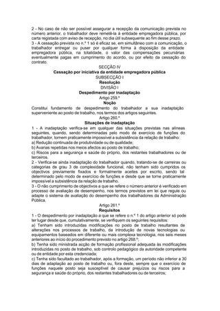 2 - No caso de não ser possível assegurar a recepção da comunicação prevista no
número anterior, o trabalhador deve remetê-la à entidade empregadora pública, por
carta registada com aviso de recepção, no dia útil subsequente ao fim desse prazo.
3 - A cessação prevista no n.º 1 só é eficaz se, em simultâneo com a comunicação, o
trabalhador entregar ou puser por qualquer forma à disposição da entidade
empregadora pública, na totalidade, o valor das compensações pecuniárias
eventualmente pagas em cumprimento do acordo, ou por efeito da cessação do
contrato.
SECÇÃO IV
Cessação por iniciativa da entidade empregadora pública
SUBSECÇÃO I
Resolução
DIVISÃO I
Despedimento por inadaptação
Artigo 259.º
Noção
Constitui fundamento de despedimento do trabalhador a sua inadaptação
superveniente ao posto de trabalho, nos termos dos artigos seguintes.
Artigo 260.º
Situações de inadaptação
1 - A inadaptação verifica-se em qualquer das situações previstas nas alíneas
seguintes, quando, sendo determinadas pelo modo de exercício de funções do
trabalhador, tornem praticamente impossível a subsistência da relação de trabalho:
a) Redução continuada de produtividade ou de qualidade;
b) Avarias repetidas nos meios afectos ao posto de trabalho;
c) Riscos para a segurança e saúde do próprio, dos restantes trabalhadores ou de
terceiros.
2 - Verifica-se ainda inadaptação do trabalhador quando, tratando-se de carreiras ou
categorias de grau 3 de complexidade funcional, não tenham sido cumpridos os
objectivos previamente fixados e formalmente aceites por escrito, sendo tal
determinado pelo modo de exercício de funções e desde que se torne praticamente
impossível a subsistência da relação de trabalho.
3 - O não cumprimento de objectivos a que se refere o número anterior é verificado em
processo de avaliação de desempenho, nos termos previstos em lei que regule ou
adapte o sistema de avaliação do desempenho dos trabalhadores da Administração
Pública.
Artigo 261.º
Requisitos
1 - O despedimento por inadaptação a que se refere o n.º 1 do artigo anterior só pode
ter lugar desde que, cumulativamente, se verifiquem os seguintes requisitos:
a) Tenham sido introduzidas modificações no posto de trabalho resultantes de
alterações nos processos de trabalho, da introdução de novas tecnologias ou
equipamentos baseados em diferente ou mais complexa tecnologia, nos seis meses
anteriores ao início do procedimento previsto no artigo 268.º;
b) Tenha sido ministrada acção de formação profissional adequada às modificações
introduzidas no posto de trabalho, sob controlo pedagógico da autoridade competente
ou de entidade por esta credenciada;
c) Tenha sido facultado ao trabalhador, após a formação, um período não inferior a 30
dias de adaptação ao posto de trabalho ou, fora deste, sempre que o exercício de
funções naquele posto seja susceptível de causar prejuízos ou riscos para a
segurança e saúde do próprio, dos restantes trabalhadores ou de terceiros;
 