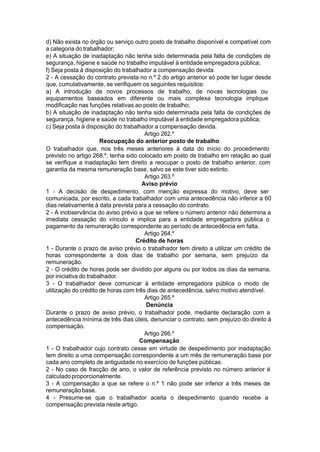 d) Não exista no órgão ou serviço outro posto de trabalho disponível e compatível com
a categoria do trabalhador;
e) A situação de inadaptação não tenha sido determinada pela falta de condições de
segurança, higiene e saúde no trabalho imputável à entidade empregadora pública;
f) Seja posta à disposição do trabalhador a compensação devida.
2 - A cessação do contrato prevista no n.º 2 do artigo anterior só pode ter lugar desde
que, cumulativamente, se verifiquem os seguintes requisitos:
a) A introdução de novos processos de trabalho, de novas tecnologias ou
equipamentos baseados em diferente ou mais complexa tecnologia implique
modificação nas funções relativas ao posto de trabalho;
b) A situação de inadaptação não tenha sido determinada pela falta de condições de
segurança, higiene e saúde no trabalho imputável à entidade empregadora pública;
c) Seja posta à disposição do trabalhador a compensação devida.
Artigo 262.º
Reocupação do anterior posto de trabalho
O trabalhador que, nos três meses anteriores à data do início do procedimento
previsto no artigo 268.º, tenha sido colocado em posto de trabalho em relação ao qual
se verifique a inadaptação tem direito a reocupar o posto de trabalho anterior, com
garantia da mesma remuneração base, salvo se este tiver sido extinto.
Artigo 263.º
Aviso prévio
1 - A decisão de despedimento, com menção expressa do motivo, deve ser
comunicada, por escrito, a cada trabalhador com uma antecedência não inferior a 60
dias relativamente à data prevista para a cessação do contrato.
2 - A inobservância do aviso prévio a que se refere o número anterior não determina a
imediata cessação do vínculo e implica para a entidade empregadora pública o
pagamento da remuneração correspondente ao período de antecedência em falta.
Artigo 264.º
Crédito de horas
1 - Durante o prazo de aviso prévio o trabalhador tem direito a utilizar um crédito de
horas correspondente a dois dias de trabalho por semana, sem prejuízo da
remuneração.
2 - O crédito de horas pode ser dividido por alguns ou por todos os dias da semana,
por iniciativa do trabalhador.
3 - O trabalhador deve comunicar à entidade empregadora pública o modo de
utilização do crédito de horas com três dias de antecedência, salvo motivo atendível.
Artigo 265.º
Denúncia
Durante o prazo de aviso prévio, o trabalhador pode, mediante declaração com a
antecedência mínima de três dias úteis, denunciar o contrato, sem prejuízo do direito à
compensação.
Artigo 266.º
Compensação
1 - O trabalhador cujo contrato cesse em virtude de despedimento por inadaptação
tem direito a uma compensação correspondente a um mês de remuneração base por
cada ano completo de antiguidade no exercício de funções públicas.
2 - No caso de fracção de ano, o valor de referência previsto no número anterior é
calculadoproporcionalmente.
3 - A compensação a que se refere o n.º 1 não pode ser inferior a três meses de
remuneraçãobase.
4 - Presume-se que o trabalhador aceita o despedimento quando recebe a
compensação prevista neste artigo.
 