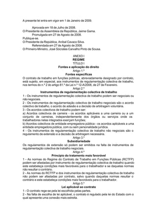 A presente lei entra em vigor em 1 de Janeiro de 2009.
Aprovada em 18 de Julho de 2008.
O Presidente da Assembleia da República, Jaime Gama.
Promulgada em 27 de Agosto de 2008.
Publique-se.
O Presidente da República, Aníbal Cavaco Silva.
Referendada em 27 de Agosto de 2008.
O Primeiro-Ministro, José Sócrates Carvalho Pinto de Sousa.
ANEXO I
REGIME
TÍTULO I
Fontes e aplicação do direito
Artigo 1.º
Fontes específicas
O contrato de trabalho em funções públicas, abreviadamente designado por contrato,
está sujeito, em especial, aos instrumentos de regulamentação colectiva de trabalho,
nos termos do n.º 2 do artigo 81.º da Lei n.º 12-A/2008, de 27 de Fevereiro.
Artigo 2.º
Instrumentos de regulamentação colectiva de trabalho
1 - Os instrumentos de regulamentação colectiva de trabalho podem ser negociais ou
nãonegociais.
2 - Os instrumentos de regulamentação colectiva de trabalho negociais são o acordo
colectivo de trabalho, o acordo de adesão e a decisão de arbitragem voluntária.
3 - Os acordos colectivos de trabalho podem ser:
a) Acordos colectivos de carreira - os acordos aplicáveis a uma carreira ou a um
conjunto de carreiras, independentemente dos órgãos ou serviços onde os
trabalhadores nelas integrados exerçam funções;
b) Acordos colectivos de entidade empregadora pública - os acordos aplicáveis a uma
entidade empregadora pública, com ou sem personalidade jurídica.
4 - Os instrumentos de regulamentação colectiva de trabalho não negociais são o
regulamento de extensão e a decisão de arbitragem necessária.
Artigo 3.º
Subsidiariedade
Os regulamentos de extensão só podem ser emitidos na falta de instrumentos de
regulamentação colectiva de trabalho negociais.
Artigo 4.º
Princípio do tratamento mais favorável
1 - As normas do Regime do Contrato de Trabalho em Funções Públicas (RCTFP)
podem ser afastadas por instrumento de regulamentação colectiva de trabalho quando
este estabeleça condições mais favoráveis para o trabalhador e se daquelas normas
não resultar o contrário.
2 - As normas do RCTFP e dos instrumentos de regulamentação colectiva de trabalho
não podem ser afastadas por contrato, salvo quando daquelas normas resultar o
contrário e este estabeleça condições mais favoráveis para o trabalhador.
Artigo 5.º
Lei aplicável ao contrato
1 - O contrato rege-se pela lei escolhida pelas partes.
2 - Na falta de escolha de lei aplicável, o contrato é regulado pela lei do Estado com o
qual apresente uma conexão mais estreita.
 