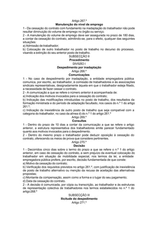 Artigo 267.º
Manutenção do nível de emprego
1 - Da cessação do contrato com fundamento na inadaptação do trabalhador não pode
resultar diminuição do volume de emprego no órgão ou serviço.
2 - A manutenção do volume de emprego deve ser assegurada no prazo de 180 dias,
a contar da cessação do contrato, admitindo-se, para o efeito, qualquer das seguintes
situações:
a) Admissão de trabalhador;
b) Colocação de outro trabalhador no posto de trabalho no decurso do processo,
visando a extinção do seu anterior posto de trabalho.
SUBSECÇÃO II
Procedimento
DIVISÃO I
Despedimento por inadaptação
Artigo 268.º
Comunicações
1 - No caso de despedimento por inadaptação, a entidade empregadora pública
comunica, por escrito, ao trabalhador, à comissão de trabalhadores e às associações
sindicais representativas, designadamente àquela em que o trabalhador esteja filiado,
a necessidade de fazer cessar o contrato.
2 - A comunicação a que se refere o número anterior é acompanhada de:
a) Indicação dos motivos invocados para a cessação do contrato;
b) Indicação das modificações introduzidas no posto de trabalho, dos resultados da
formação ministrada e do período de adaptação facultado, nos casos do n.º 1 do artigo
261.º;
c) Indicação da inexistência de outro posto de trabalho que seja compatível com a
categoria do trabalhador, no caso da alínea d) do n.º 1 do artigo 261.º
Artigo 269.º
Consultas
1 - Dentro do prazo de 10 dias a contar da comunicação a que se refere o artigo
anterior, a estrutura representativa dos trabalhadores emite parecer fundamentado
quanto aos motivos invocados para o despedimento.
2 - Dentro do mesmo prazo o trabalhador pode deduzir oposição à cessação do
contrato, oferecendo os meios de prova que considere pertinentes.
Artigo 270.º
Decisão
1 - Decorridos cinco dias sobre o termo do prazo a que se refere o n.º 1 do artigo
anterior, em caso de cessação do contrato, e sem prejuízo da eventual colocação do
trabalhador em situação de mobilidade especial, nos termos da lei, a entidade
empregadora pública profere, por escrito, decisão fundamentada de que conste:
a) Motivo da cessação do contrato;
b) Verificação dos requisitos previstos no artigo 261.º, com justificação de inexistência
de posto de trabalho alternativo ou menção da recusa de aceitação das alternativas
propostas;
c) Montante da compensação, assim como a forma e o lugar do seu pagamento;
d) Data da cessação do contrato.
2 - A decisão é comunicada, por cópia ou transcrição, ao trabalhador e às estruturas
de representação colectiva de trabalhadores nos termos estabelecidos no n.º 1 do
artigo268.º
SUBSECÇÃO III
Ilicitude do despedimento
Artigo 271.º
 
