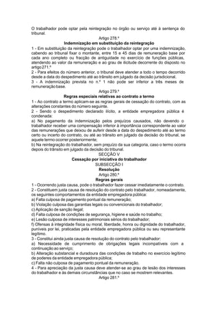 O trabalhador pode optar pela reintegração no órgão ou serviço até à sentença do
tribunal.
Artigo 278.º
Indemnização em substituição da reintegração
1 - Em substituição da reintegração pode o trabalhador optar por uma indemnização,
cabendo ao tribunal fixar o montante, entre 15 e 45 dias de remuneração base por
cada ano completo ou fracção de antiguidade no exercício de funções públicas,
atendendo ao valor da remuneração e ao grau de ilicitude decorrente do disposto no
artigo271.º
2 - Para efeitos do número anterior, o tribunal deve atender a todo o tempo decorrido
desde a data do despedimento até ao trânsito em julgado da decisão jurisdicional.
3 - A indemnização prevista no n.º 1 não pode ser inferior a três meses de
remuneraçãobase.
Artigo 279.º
Regras especiais relativas ao contrato a termo
1 - Ao contrato a termo aplicam-se as regras gerais de cessação do contrato, com as
alterações constantes do número seguinte.
2 - Sendo o despedimento declarado ilícito, a entidade empregadora pública é
condenada:
a) No pagamento da indemnização pelos prejuízos causados, não devendo o
trabalhador receber uma compensação inferior à importância correspondente ao valor
das remunerações que deixou de auferir desde a data do despedimento até ao termo
certo ou incerto do contrato, ou até ao trânsito em julgado da decisão do tribunal, se
aquele termo ocorrer posteriormente;
b) Na reintegração do trabalhador, sem prejuízo da sua categoria, caso o termo ocorra
depois do trânsito em julgado da decisão do tribunal.
SECÇÃO V
Cessação por iniciativa do trabalhador
SUBSECÇÃO I
Resolução
Artigo 280.º
Regras gerais
1 - Ocorrendo justa causa, pode o trabalhador fazer cessar imediatamente o contrato.
2 - Constituem justa causa de resolução do contrato pelo trabalhador, nomeadamente,
os seguintes comportamentos da entidade empregadora pública:
a) Falta culposa de pagamento pontual da remuneração;
b) Violação culposa das garantias legais ou convencionais do trabalhador;
c) Aplicação de sanção ilegal;
d) Falta culposa de condições de segurança, higiene e saúde no trabalho;
e) Lesão culposa de interesses patrimoniais sérios do trabalhador;
f) Ofensas à integridade física ou moral, liberdade, honra ou dignidade do trabalhador,
puníveis por lei, praticadas pela entidade empregadora pública ou seu representante
legítimo.
3 - Constitui ainda justa causa de resolução do contrato pelo trabalhador:
a) Necessidade de cumprimento de obrigações legais incompatíveis com a
continuação ao serviço;
b) Alteração substancial e duradoura das condições de trabalho no exercício legítimo
de poderes da entidade empregadora pública;
c) Falta não culposa de pagamento pontual da remuneração.
4 - Para apreciação da justa causa deve atender-se ao grau de lesão dos interesses
do trabalhador e às demais circunstâncias que no caso se mostrem relevantes.
Artigo 281.º
 