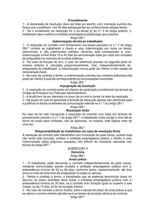 Procedimento
1 - A declaração de resolução deve ser feita por escrito, com indicação sucinta dos
factos que a justificam, nos 30 dias subsequentes ao conhecimento desses factos.
2 - Se o fundamento da resolução for o da alínea a) do n.º 3 do artigo anterior, o
trabalhador deve notificar a entidade empregadora pública logo que possível.
Artigo 282.º
Indemnização devida ao trabalhador
1 - A resolução do contrato com fundamento nos factos previstos no n.º 2 do artigo
280.º confere ao trabalhador o direito a uma indemnização por todos os danos
patrimoniais e não patrimoniais sofridos, devendo esta corresponder a uma
indemnização a fixar entre 15 e 45 dias de remuneração base por cada ano completo
de antiguidade no exercício de funções públicas.
2 - No caso de fracção de ano, o valor de referência previsto na segunda parte do
número anterior é calculado proporcionalmente, mas, independentemente da
antiguidade do trabalhador, a indemnização nunca pode ser inferior a três meses de
remuneraçãobase.
3 - No caso de contrato a termo, a indemnização prevista nos números anteriores não
pode ser inferior à quantia correspondente às remunerações vincendas.
Artigo 283.º
Impugnação da resolução
1 - A resolução do contrato pode ser objecto de apreciação jurisdicional nos termos do
Código de Processo nos Tribunais Administrativos.
2 - A acção tem de ser intentada no prazo de um ano a contar da data da resolução.
3 - Na acção em que for apreciada a ilicitude da resolução apenas são atendíveis para
a justificar os factos constantes da comunicação referida no n.º 1 do artigo 281.º
Artigo 284.º
Resolução ilícita
No caso de ter sido impugnada a resolução do contrato com base em ilicitude do
procedimento previsto no n.º 1 do artigo 281.º, o trabalhador pode corrigir o vício até ao
termo do prazo para contestar, não se aplicando, no entanto, este regime mais de
umavez.
Artigo 285.º
Responsabilidade do trabalhador em caso de resolução ilícita
A resolução do contrato pelo trabalhador com invocação de justa causa, quando esta
não tenha sido provada, confere à entidade empregadora pública o direito a uma
indemnização pelos prejuízos causados não inferior ao montante calculado nos
termos do artigo 287.º
SUBSECÇÃO II
Denúncia
Artigo 286.º
Aviso prévio
1 - O trabalhador pode denunciar o contrato independentemente de justa causa,
mediante comunicação escrita enviada à entidade empregadora pública com a
antecedência mínima de 30 ou 60 dias, conforme tenha, respectivamente, até dois
anos ou mais de dois anos de antiguidade no órgão ou serviço.
2 - Sendo o contrato a termo, o trabalhador que se pretenda desvincular antes do
decurso do prazo acordado deve avisar a entidade empregadora pública com a
antecedência mínima de 30 dias, se o contrato tiver duração igual ou superior a seis
meses, ou de 15 dias, se for de duração inferior.
3 - No caso de contrato a termo incerto, para o cálculo do prazo de aviso prévio a que
se refere o número anterior atender-se-á ao tempo de duração efectiva do contrato.
Artigo 287.º
 