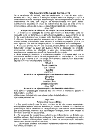 Falta de cumprimento do prazo de aviso prévio
Se o trabalhador não cumprir, total ou parcialmente, o prazo de aviso prévio
estabelecido no artigo anterior, fica obrigado a pagar à entidade empregadora pública
uma indemnização de valor igual à remuneração base correspondente ao período de
antecedência em falta, sem prejuízo da responsabilidade civil pelos danos
eventualmente causados em virtude da inobservância do prazo de aviso prévio ou
emergentes da violação de obrigações assumidas em pacto de permanência.
Artigo 288.º
Não produção de efeitos da declaração de cessação do contrato
1 - A declaração de cessação do contrato por iniciativa do trabalhador, tanto por
resolução como por denúncia, pode por este ser revogada por qualquer forma até ao
7.º dia seguinte à data em que chega ao poder da entidade empregadora pública.
2 - No caso de não ser possível assegurar a recepção da comunicação prevista no
número anterior, o trabalhador deve remetê-la à entidade empregadora pública, por
carta registada com aviso de recepção, no dia útil subsequente ao fim desse prazo.
3 - A cessação prevista no n.º 1 só é eficaz se, em simultâneo com a comunicação, o
trabalhador entregar ou puser por qualquer forma à disposição da entidade
empregadora pública, na totalidade, o valor das compensações pecuniárias
eventualmente pagas em consequência da cessação do contrato.
4 - Para a cessação do vínculo, a entidade empregadora pública pode exigir que os
documentos de onde conste a declaração prevista no n.º 1 do artigo 281.º e o aviso
prévio a que se refere o n.º 1 do artigo 286.º tenham a assinatura do trabalhador
objecto de reconhecimento notarial presencial.
TÍTULO III
Direito colectivo
SUBTÍTULO I
Sujeitos
CAPÍTULO I
Estruturas de representação colectiva dos trabalhadores
SECÇÃO I
Princípios
SUBSECÇÃO I
Disposições gerais
Artigo 289.º
Estruturas de representação colectiva dos trabalhadores
Para defesa e prossecução colectivas dos seus direitos e interesses, podem os
trabalhadoresconstituir:
a) Comissões de trabalhadores e subcomissões de trabalhadores;
b) Associações sindicais.
Artigo 290.º
Autonomia e independência
1 - Sem prejuízo das formas de apoio previstas na lei, não podem as entidades
empregadoras públicas promover a constituição, manter ou financiar o funcionamento,
por quaisquer meios, das estruturas de representação colectiva dos trabalhadores ou,
por qualquer modo, intervir na sua organização e direcção, assim como impedir ou
dificultar o exercício dos seus direitos.
2 - As estruturas de representação colectiva são independentes do Estado, dos
partidos políticos, das instituições religiosas e de quaisquer associações de outra
natureza, sendo proibida qualquer ingerência destes na sua organização e direcção,
bem como o seu recíproco financiamento.
3 - O Estado pode apoiar as estruturas de representação colectiva dos trabalhadores,
nos termos previstos na lei.
 