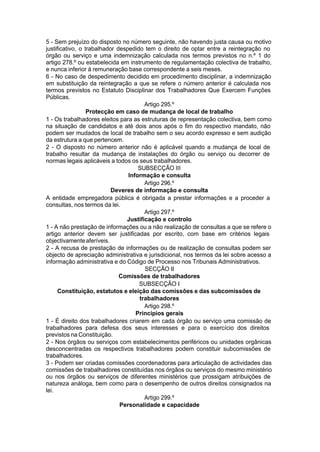 5 - Sem prejuízo do disposto no número seguinte, não havendo justa causa ou motivo
justificativo, o trabalhador despedido tem o direito de optar entre a reintegração no
órgão ou serviço e uma indemnização calculada nos termos previstos no n.º 1 do
artigo 278.º ou estabelecida em instrumento de regulamentação colectiva de trabalho,
e nunca inferior à remuneração base correspondente a seis meses.
6 - No caso de despedimento decidido em procedimento disciplinar, a indemnização
em substituição da reintegração a que se refere o número anterior é calculada nos
termos previstos no Estatuto Disciplinar dos Trabalhadores Que Exercem Funções
Públicas.
Artigo 295.º
Protecção em caso de mudança de local de trabalho
1 - Os trabalhadores eleitos para as estruturas de representação colectiva, bem como
na situação de candidatos e até dois anos após o fim do respectivo mandato, não
podem ser mudados de local de trabalho sem o seu acordo expresso e sem audição
da estrutura a que pertencem.
2 - O disposto no número anterior não é aplicável quando a mudança de local de
trabalho resultar da mudança de instalações do órgão ou serviço ou decorrer de
normas legais aplicáveis a todos os seus trabalhadores.
SUBSECÇÃO III
Informação e consulta
Artigo 296.º
Deveres de informação e consulta
A entidade empregadora pública é obrigada a prestar informações e a proceder a
consultas, nos termos da lei.
Artigo 297.º
Justificação e controlo
1 - A não prestação de informações ou a não realização de consultas a que se refere o
artigo anterior devem ser justificadas por escrito, com base em critérios legais
objectivamenteaferíveis.
2 - A recusa de prestação de informações ou de realização de consultas podem ser
objecto de apreciação administrativa e jurisdicional, nos termos da lei sobre acesso a
informação administrativa e do Código de Processo nos Tribunais Administrativos.
SECÇÃO II
Comissões de trabalhadores
SUBSECÇÃO I
Constituição, estatutos e eleição das comissões e das subcomissões de
trabalhadores
Artigo 298.º
Princípios gerais
1 - É direito dos trabalhadores criarem em cada órgão ou serviço uma comissão de
trabalhadores para defesa dos seus interesses e para o exercício dos direitos
previstos na Constituição.
2 - Nos órgãos ou serviços com estabelecimentos periféricos ou unidades orgânicas
desconcentradas os respectivos trabalhadores podem constituir subcomissões de
trabalhadores.
3 - Podem ser criadas comissões coordenadoras para articulação de actividades das
comissões de trabalhadores constituídas nos órgãos ou serviços do mesmo ministério
ou nos órgãos ou serviços de diferentes ministérios que prossigam atribuições de
natureza análoga, bem como para o desempenho de outros direitos consignados na
lei.
Artigo 299.º
Personalidade e capacidade
 