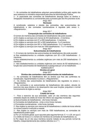 1 - As comissões de trabalhadores adquirem personalidade jurídica pelo registo dos
seus estatutos no ministério responsável pela área da Administração Pública.
2 - A capacidade das comissões de trabalhadores abrange todos os direitos e
obrigações necessários ou convenientes para a prossecução dos fins previstos na lei.
Artigo 300.º
Remissão
A constituição, estatutos e eleição das comissões, das subcomissões de
trabalhadores e das comissões coordenadoras é regulada pelo anexo ii,
«Regulamento».
Artigo 301.º
Composição das comissões de trabalhadores
O número de membros das comissões de trabalhadores não pode exceder:
a) Em órgãos ou serviços com menos de 50 trabalhadores - 2 membros;
b) Em órgãos ou serviços com 51 a 200 trabalhadores - 3 membros;
c) Em órgãos ou serviços com 201 a 500 trabalhadores - 3 a 5 membros;
d) Em órgãos ou serviços com 501 a 1000 trabalhadores - 5 a 7 membros;
e) Em órgãos ou serviços com mais de 1000 trabalhadores - 7 a 11 membros.
Artigo 302.º
Subcomissões de trabalhadores
1 - O número de membros das subcomissões de trabalhadores não pode exceder:
a) Nos estabelecimentos ou unidades orgânicas com 50 a 200 trabalhadores - 3
membros;
b) Nos estabelecimentos ou unidades orgânicas com mais de 200 trabalhadores - 5
membros.
2 - Nos estabelecimentos ou unidades orgânicas com menos de 50 trabalhadores, a
função das subcomissões de trabalhadores é assegurada por um só trabalhador.
SUBSECÇÃO II
Direitos em geral
Artigo 303.º
Direitos das comissões e das subcomissões de trabalhadores
1 - As comissões de trabalhadores têm os direitos que lhes são conferidos na
Constituição, regulamentados no anexo ii, «Regulamento».
2 - Os direitos das subcomissões de trabalhadores são regulados no anexo ii,
«Regulamento».
3 - As comissões e as subcomissões de trabalhadores não podem, através do
exercício dos seus direitos e do desempenho das suas funções, prejudicar o normal
funcionamento do órgão ou serviço.
Artigo 304.º
Crédito de horas
1 - Para o exercício da sua actividade, cada um dos membros das seguintes
entidades dispõe de crédito de horas não inferior aos seguintes montantes:
a) Subcomissões de trabalhadores - oito horas mensais;
b) Comissões de trabalhadores - vinte e cinco horas mensais;
c) Comissões coordenadoras - vinte horas mensais.
2 - Nos órgãos ou serviços com menos de 50 trabalhadores o crédito de horas referido
no número anterior é reduzido a metade.
3 - Nos órgãos ou serviços com mais de 1000 trabalhadores, as comissões de
trabalhadores podem optar:
a) Por um montante global, que é apurado pela seguinte fórmula: C = n x 25, em que C
é o crédito de horas e n o número de membros da comissão de trabalhadores; ou
b) Por dispor de um dos seus membros durante metade do seu período normal de
trabalho, independentemente dos créditos referidos no n.º 1.
 