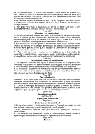 4 - Tem de ser tomada por unanimidade a opção prevista no número anterior, bem
como, no caso da alínea a), a distribuição do montante global do crédito de horas pelos
diversos membros da comissão de trabalhadores, não podendo ser atribuídas a cada
um mais de quarenta horas mensais.
5 - Os membros das entidades referidas no n.º 1 ficam obrigados, para além do limite
aí estabelecido, e ressalvado o disposto nos n.os 2 a 4, à prestação de trabalho nas
condiçõesnormais.
6 - Não pode haver lugar a acumulação de crédito de horas pelo facto de um
trabalhador pertencer a mais de uma das entidades referidas no n.º 1.
Artigo 305.º
Reuniões dos trabalhadores
1 - Salvo o disposto nos números seguintes, as comissões de trabalhadores devem
marcar as reuniões gerais a realizar nos locais de trabalho fora do horário de trabalho
observado pela generalidade dos trabalhadores e sem prejuízo da execução normal da
actividade no caso de trabalho por turnos ou de trabalho extraordinário.
2 - Podem realizar-se reuniões gerais de trabalhadores nos locais de trabalho durante
o horário de trabalho observado pela generalidade dos trabalhadores até um máximo
de quinze horas por ano, desde que se assegure o funcionamento dos serviços de
natureza urgente e essencial.
3 - Para efeito do número anterior, as comissões ou as subcomissões de
trabalhadores são obrigadas a comunicar aos órgãos de direcção do órgão ou serviço
a realização das reuniões com a antecedência mínima de quarenta e oito horas.
Artigo 306.º
Apoio às comissões de trabalhadores
1 - Os órgãos de direcção dos órgãos e serviços devem pôr à disposição das
comissões ou subcomissões de trabalhadores as instalações adequadas, bem como
os meios materiais e técnicos necessários ao desempenho das suas atribuições.
2 - As comissões e subcomissões de trabalhadores têm igualmente direito a distribuir
informação relativa aos interesses dos trabalhadores, bem como à sua afixação em
local adequado que for destinado para esse efeito.
Artigo 307.º
Exercício abusivo
1 - O exercício dos direitos por parte dos membros das comissões de trabalhadores,
comissões coordenadoras e subcomissões de trabalhadores, quando considerado
abusivo, é passível de responsabilidade disciplinar, civil ou criminal, nos termos gerais.
2 - Durante a tramitação do respectivo processo judicial, o membro ou membros
visados mantêm-se em funções, não podendo ser prejudicados, quer nas suas
funções no órgão a que pertençam, quer na sua actividade profissional.
SECÇÃO III
Associações sindicais
SUBSECÇÃO I
Disposições preliminares
Artigo 308.º
Direito de associação sindical
1 - Os trabalhadores têm o direito de constituir associações sindicais a todos os níveis
para defesa e promoção dos seus interesses sócio-profissionais.
2 - As associações sindicais abrangem sindicatos, federações, uniões e
confederações.
3 - Os estatutos das federações, uniões ou confederações podem admitir a
representação directa dos trabalhadores não representados em sindicatos.
Artigo 309.º
Noções
 